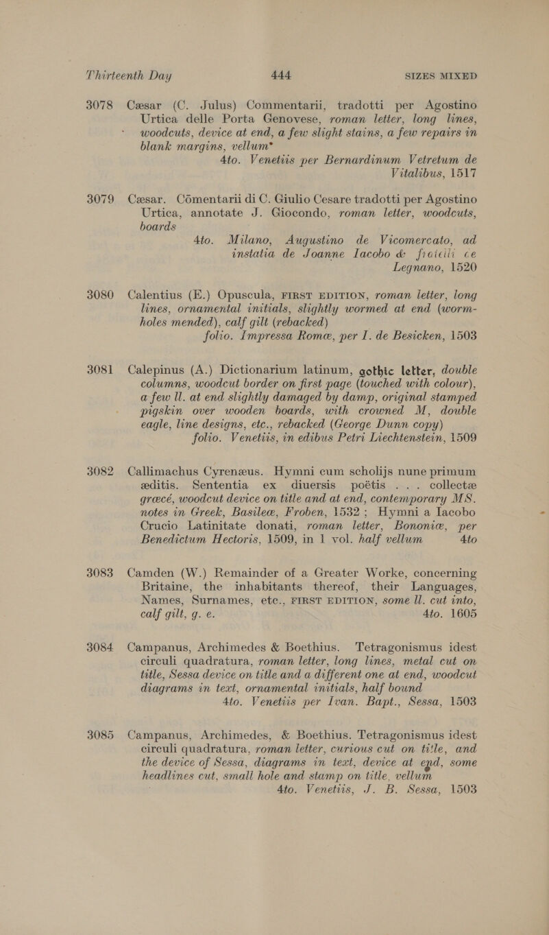 3078 3079 3080 3081 3082 3083 3084 3085 Cesar (C. Julus) Commentarii, tradotti per Agostino Urtica delle Porta Genovese, roman letter, long lines, woodcuts, device at end, a few slight stains, a few repairs in blank margins, vellum* Ato. Venetis per Bernardinum Vetretum de Vitalibus, 1517 Cesar. Comentarii di C. Giulio Cesare tradotti per Agostino Urtica, annotate J. Giocondo, roman letter, woodcuts, boards 4to. Milano, Augustino de Vicomercato, ad enstatia de Joanne Iacobo &amp; fraicili ce Legnano, 1520 Calentius (E.) Opuscula, FIRST EDITION, roman letter, long lines, ornamental initials, slightly wormed at end (worm- holes mended), calf gilt (rebacked) folio. Impressa Rome, per I. de Besicken, 1503 Calepinus (A.) Dictionarium latinum, gothic letter, double columns, woodcut border on first page (touched with colour), a few ll. at end slightly damaged by damp, original stamped pigskin over wooden boards, with crowned M, double eagle, line designs, etc., rebacked (George Dunn copy) folio. Venetiis, in edibus Petri Liechtenstein, 1509 Callimachus Cyreneus. Hymni cum scholijs nune primum editis. Sententia ex diuersis poétis ... collecte greece, woodcut device on ttle and at end, contemporary MS. notes in Greek, Basilee, Froben, 1532; Hymni a Lacobo Crucio Latinitate donati, roman letter, Bononie, per Benedictum Hectoris, 1509, in 1 vol. half vellum Ato Camden (W.) Remainder of a Greater Worke, concerning Britaine, the inhabitants thereof, their Languages, Names, Surnames, ete., FIRST EDITION, some ll. cut into, calf gilt, g. e. Ato. 1605 Campanus, Archimedes &amp; Boethius. Tetragonismus idest circuli quadratura, roman letter, long lines, metal cut on title, Sessa device on title and a different one at end, woodcut diagrams in text, ornamental initials, half bound dio. Venetiis per Ivan. Bapt., Sessa, 1503 Campanus, Archimedes, &amp; Boethius. Tetragonismus idest circuli quadratura, roman letter, curious cut on title, and the device of Sessa, diagrams in text, device at epd, some headlines cut, small hole and stamp on title, vellum : 4to. Venetis, J. B. Sessa, 1503