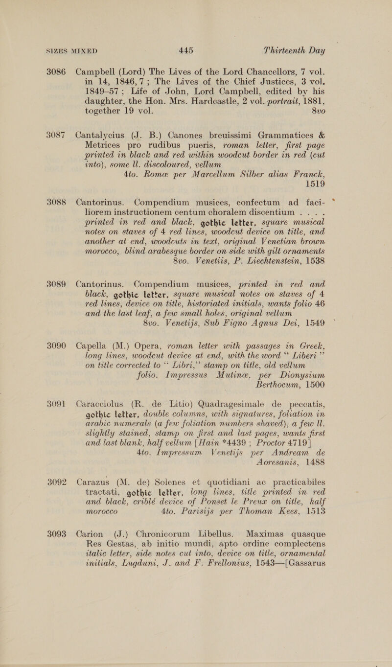 3086 3087 3088 3089 3090 3091 3092 3093 Campbell (Lord) The Lives of the Lord Chancellors, 7 vol. in 14, 1846,7; The Lives of the Chief Justices, 3 vol. 1849-57 ; Life of John, Lord Campbell, edited by his daughter, the Hon. Mrs. Hardcastle, 2 vol. portrait, 1881, together 19 vol. 8vo Cantalycius (J. B.) Canones breuissimi Grammatices &amp; Metrices pro rudibus pueris, roman letter, first page printed in black and red within woodcut border in red (cut into), some ll. discoloured, vellum 4to. Rome per Marcellum Silber alias Franck, 1519 Cantorinus. Compendium musices, confectum ad_faci- liorem instructionem centum choralem discentium . printed in red and black, gothic letter, square musical notes on staves of 4 red lines, woodcut device on title, and another at end, woodcuts in text, original Venetian brown morocco, blind arabesque border on side with gilt ornaments Svo. Venetis, P. Lvechtenstern, 1538 Cantorinus. Compendium musices, printed in red and black, gothic letter, square musical notes on staves of 4 red lines, device on tutle, historiated initials, wants folio 46 and the last leaf, a few small holes, original vellum 8vo. Venetijs, Sub Figno Agnus Dei, 1549 Capella (M.) Opera, roman letter with passages in Greek, long lunes, woodcut device at end, with the word “ Inberi ”’ on trtle corrected to “* Lnbri,” stamp on title, old vellum folio. Impressus Mutine, per Dionysium Berthocum, 1500 Caracciolus (R. de Litio) Quadragesimale de _ peccatis, gothic letter, double columns, with signatures, foliation in arabic numerals (a few foliation numbers shaved), a few Ul. slightly stained, stamp on jirst and last pages, wants first and last blank, half vellum | Hain *4439 ; Proctor 4719] 4to. Impressum Venetijs per Andream de Aoresanis, 1488 Carazus (M. de) Solenes et quotidiani ac practicabiles tractati, gothic letter, long lines, title printed in red and black, criblé device of Ponset le Preux on title, half morocco 4to. Parisijs per Thoman Kees, 1513 Carion (J.) Chronicorum Libellus. Maximas quasque Res Gestas, ab initio mundi, apto ordine complectens italic letter, side notes cut into, device on title, ornamental initials, Lugduni, J. and F. Frellonius, 1543—[Gassarus