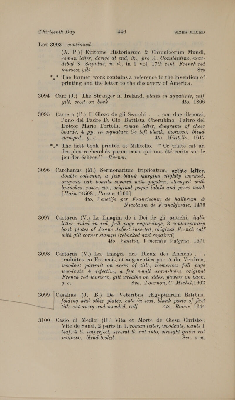 Lot 3903—continued. (A. P.)] Epitome Historiarum &amp; Chronicorum Mundi, roman letter, device at end, 1b., pro A. Constantino, excu- debat S. Sapidus, n. d., in 1 vol, 17th cent. French red morocco gilt 8vo *.* The former work contains a reference to the invention of printing and the letter to the discovery of America. 3094 Carr (J.) The Stranger in Ireland, plates in aquatints, calf gilt, crest on back 4to. 1806 3095 Carrera (P.) Il Gioco de gli Searchi . . . con due discorsi, Vuno del Padre D. Gio Battista Cherubino, laltro del Dottor Mario Tortelli, roman letter, diagrams of chess boards, 4 pp. in signature Cc left blank, morocco, blind stamped, gq. é. 4to. Mulitello, 1617 *..* The first book printed at Militello. ‘Ce traité est un des plus recherchés parmi ceux qui ont été ecrits sur le jeu des échees.”’—Burnet. 3096 Carchanus (M.) Sermonarium triplicatum, gothic letter, double columns, a few blank margins slightly wormed, original oak boards, covered with pigskin, stamped with branches, roses, etc., original paper labels and press mark [Hain *4508 ; Proctor 4166 | 4to. Venetijs per Franciscum de hailbrum &amp; Nicolaum de Franckfordie, 1476 3097 Cartarus (V.) Le Imagini de i Dei de gli antichi, dtalic letter, ruled in red, full page engravings, 3 contemporary book plates of Janne Jobert inserted, original French calf with gilt corner stamps (rebacked and repaired) Ato. Venetia, Vincentio Valgrisi, 1571 3098 Cartarus (V.) Les Images des Dieux des Anciens... traduites en Francois, et augmenties par A-du Verdren, woodcut portrait on verso of title, numerous full page woodcuts, 4 defective, a few small worm-holes, original French red morocco, gilt wreaths on sides, flowers on back, g.e. 8vo. Tournon, C. Michel,1602 3099 |Casalius (J. B.) De Veteribus ASgyptiorum Ritibus, folding and other plates, cuts in text, blank parts of first title cut away and mended, calf 4to. Rome, 1644 3100 Casio di Medici (H.) Vita et Morte de Giesu Christo ; Vite de Santi, 2 parts in 1, roman letter, woodcuts, wanis 1 leaf, 4 Ul. imperfect, several ll. cut into, strarght grain red morocco, blind tooled 8vo. Ss. Nn.