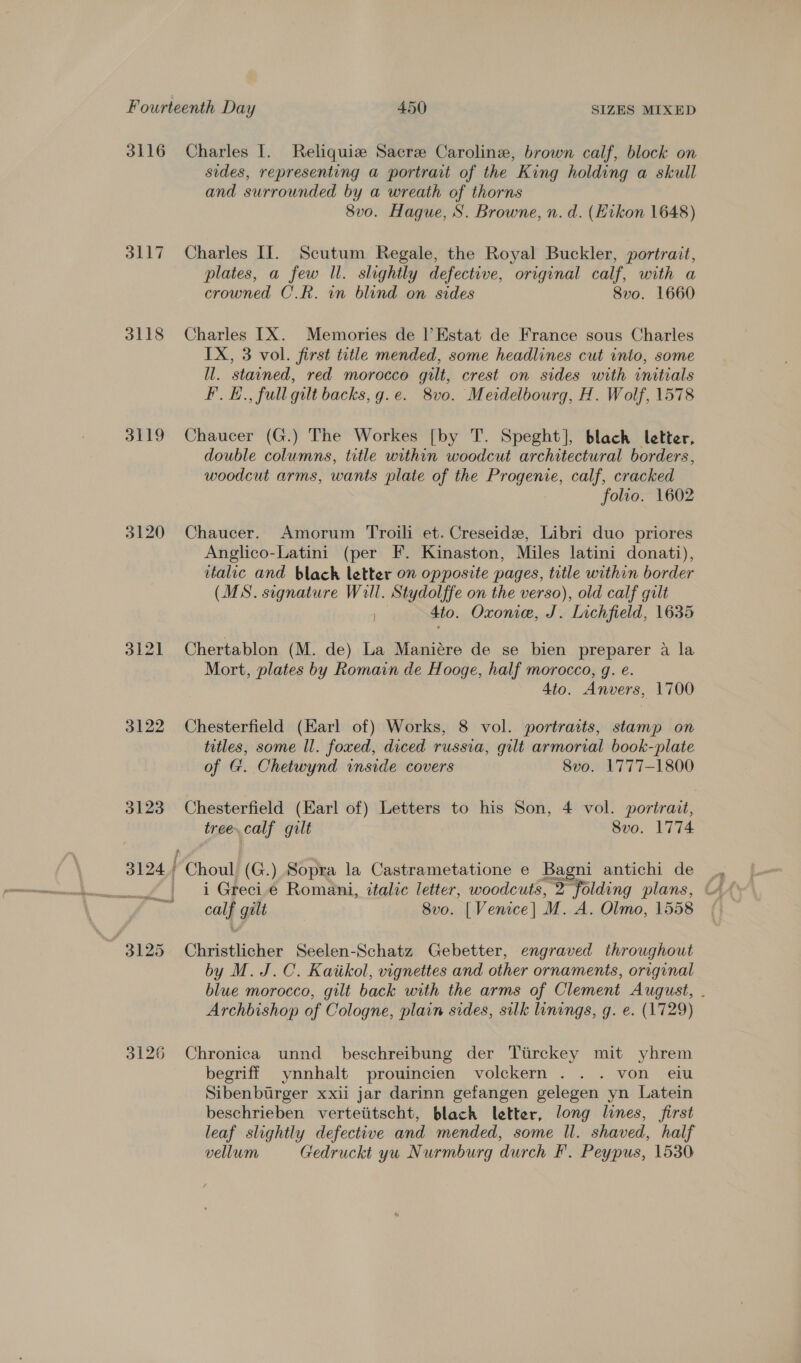 3116 Charles I. Reliquiz Sacre Caroline, brown calf, block on sides, representing a portrait of the King holding a skull and surrounded by a wreath of thorns 8vo. Hague, S. Browne, n. d. (Eikon 1648) 3117 Charles II. Scutum Regale, the Royal Buckler, portrait, plates, a few ll. slightly defective, original calf, with a crowned C.R. in blind on sides 8vo. 1660 3118 Charles IX. Memories de l’Estat de France sous Charles IX, 3 vol. first title mended, some headlines cut into, some ll. stained, red morocco gilt, crest on sides with initials Ff. H., full gilt backs, g.e. 8vo. Meidelbourg, H. Wolf, 1578 3119 Chaucer (G.) The Workes [by T. Speght], blach letter, double columns, title within woodcut architectural borders, woodcut arms, wants plate of the Progenie, calf, cracked folio. 1602 3120 Chaucer. Amorum Troili et. Creseide, Libri duo priores Anglico-Latini (per F. Kinaston, Miles latini donati), italic and black letter on opposite pages, title within border (MS. signature Will. Stydolffe on the verso), old calf gilt ; 4to. Oxonie, J. Lichfield, 1635 3121 Chertablon (M. de) La Maniére de se bien preparer a la Mort, plates by Romain de Hooge, half morocco, g. e. 4to. Anvers, 1700 3122 Chesterfield (Earl of) Works, 8 vol. portraits, stamp on titles, some ll. foxed, diced russia, gilt armorial book-plate of G. Chetwynd inside covers 8vo0. 1777-1800 3123 Chesterfield (Earl of) Letters to his Son, 4 vol. portrait, tree. calf gilt Svo. 1774 3124 Choul (G.) Sopra la Castrametatione e Bagni antichi de calf galt 8vo. | Venice] M. A. Olmo, 1558 3125 Christlicher Seelen-Schatz Gebetter, engraved throughout by M. J.C. Kaiikol, vignettes and other ornaments, original blue morocco, gilt back with the arms of Clement August, . Archbishop of Cologne, plain sides, silk linings, g. e. (1729) 3126 Chronica unnd beschreibung der Ttrckey mit yhrem begriff ynnhalt prouincien volckern . . . von eiu Sibenbirger xxii jar darinn gefangen gelegen yn Latein beschrieben verteiitscht, black letter, long lines, first leaf slightly defective and mended, some Il. shaved, half vellum Gedruckt yu Nurmburg durch F. Peypus, 1530