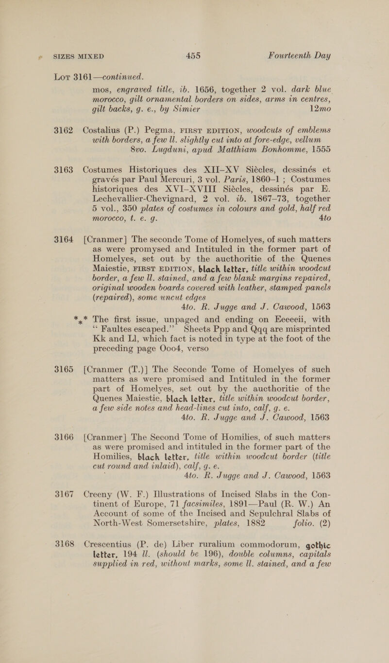Lor 3161—continued. mos, engraved ttle, ib. 1656, together 2 vol. dark blue morocco, gilt ornamental borders on sides, arms in centres, gilt backs, g. e., by Simier 12mo 3162 Costalius (P.) Pegma, FIRST EDITION, woodcuts of emblems with borders, a few ll. slightly cut into at fore-edge, vellum 8vo. Lugduni, apud Matthiam Bonhomme, 1555 3163 Costumes Historiques des XII-XV Siécles, dessinés et gravés par Paul Mercuri, 3 vol. Paris, 1860-1 ; Costumes historiques des XVI-XVIII Siécles, dessinés par E. Lechevallier-Chevignard, 2 vol. ib. 1867-73, together 5 vol., 350 plates of costumes in colours and gold, half red morocco, t. é€. g. 4to 3164 [Cranmer] The seconde Tome of Homelyes, of such matters as were promysed and Intituled in the former part of Homelyes, set out by the aucthoritie of the Quenes Maiestie, FIRST EDITION, blach letter, title within woodcut border, a few Ul. stained, and a few blank margins repaired, original wooden boards covered with leather, stamped panels (repaired), some uncut edges 4to. R. Jugge and J. Cawood, 1563 *.* The first issue, unpaged and ending on Eeeeeii, with ‘“ Faultes escaped.” Sheets Ppp and Qqq are misprinted Kk and Ll, which fact is noted in type at the foot of the preceding page Ooo4, verso 3165 [Cranmer (T.)] The Seconde Tome of Homelyes of such matters as were promised and Intituled in the former part of Homelyes, set out by the aucthoritie of the Quenes Maiestie, black letter, tztle within woodcut border, a few side notes and head-lines cut into, calf, g. e. 4to. R. Jugge and J. Cawood, 1563 3166 [Cranmer] The Second Tome of Homilies, of such matters as were promised and intituled in the former part of the Homilies, black letter, title within woodcut border (title cut round and inlaid), calf, g. e. 4to. R. Jugge and J. Cawood, 1563 3167 Creeny (W. F.) Illustrations of Incised Slabs in the Con- tinent of Kurope, 71 facsimiles, 1891—Paul (R. W.) An Account of some of the Incised and Sepulchral Slabs of North-West Somersetshire, plates, 1882 folio. (2) 3168 Crescentius (P. de) Liber ruralium commodorum, gothic letter, 194 Ul. (should be 196), double columns, capitals supplied in red, without marks, some ll. stained, and a few