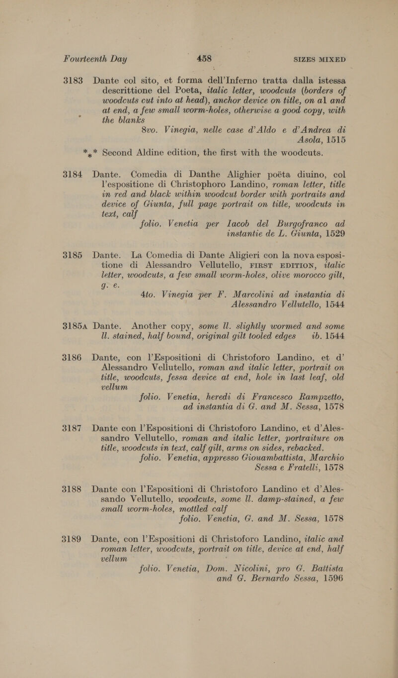 3183 Dante col sito, et forma dell’Inferno tratta dalla istessa descrittione del Poeta, atalic letter, woodcuts (borders of woodcuts cut into at head), anchor device on title, on al and at end, a few small worm-holes, otherwise a good copy, with the blanks 8vo. Vinegia, nelle case d’ Aldo e d’ Andrea di Asola, 1515 ** Second Aldine edition, the first with the woodcuts. 3184 Dante. Comedia di Danthe Alighier poéta diuino, col Vespositione di Christophoro Landino, roman letter, title en red and black within woodcut border with portraits and device of Giunta, full page portrait on title, woodcuts in text, calf folio. Venetia per Lacob del Burgofranco ad instantie de L. Giunta, 1529 3185 Dante. La Comedia di Dante Aligieri con la nova esposi- tione di Alessandro Vellutello, FIRST EDITION, ttalic letter, woodcuts, a few small worm-holes, olive morocco gilt, g. é. 4to. Vinegia per F. Marcolint ad instantia di Alessandro Vellutello, 1544 31854 Dante. Another copy, some Il. slightly wormed and some ll. stained, half bound, original gilt tooled edges _—1b. 1544 3186 Dante, con |’Espositioni di Christoforo Landino, et d’ Alessandro Vellutello, roman and italic letter, portrait on title, woodcuts, fessa device at end, hole in last leaf, old vellum folio. Venetia, heredi di Francesco Rampzetto, ad instantia di G. and M. Sessa, 1578 3187 Dante con |’Espositioni di Christoforo Landino, et d’Ales- sandro Vellutello, roman and italic letter, portraiture on title, woodcuts in text, calf gilt, arms on sides, rebacked. folio. Venetia, appresso Giouambatiista, Marchio Sessa e Fratelli, 1578 3188 Dante con lEspositioni di Christoforo Landino et d’Ales- sando Vellutello, woodcuts, some Il. damp-stained, a few small worm-holes, mottled calf folio. Venetia, G. and M. Sessa, 1578 3189 Dante, con l’Espositioni di Christoforo Landino, atalic and roman letter, woodcuts, por trant on title, device at end, half vellum folio. Venetia, Dom. Nicolini, pro G. Baitista and G. Bernardo Sessa, 1596