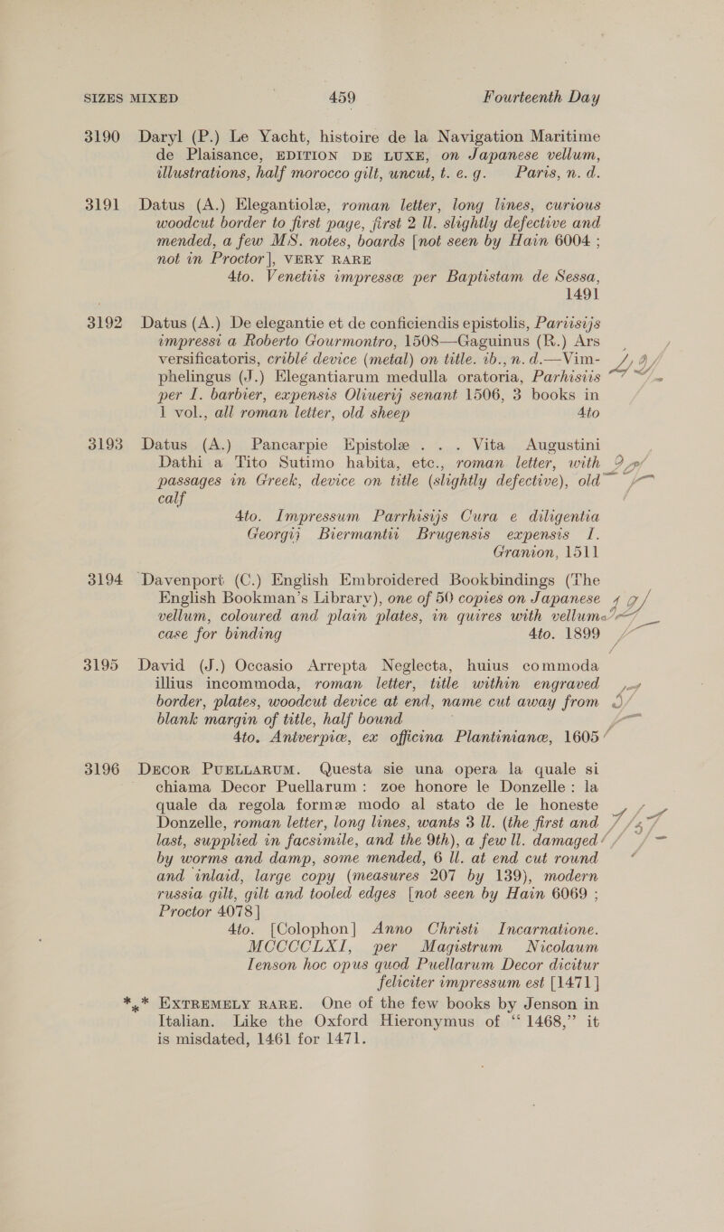 3190 Daryl (P.) Le Yacht, histoire de la Navigation Maritime de Plaisance, EDITION DE LUXE, on Japanese vellum, illustrations, half morocco gilt, uncut, t.e.g. Paris, n. d. 3191 Datus (A.) Elegantiole, roman letter, long lines, curious woodcut border to first page, first 2 Ul. slightly defective and mended, a few MS. notes, boards [not seen by Hain 6004 ; not in Proctor |, VERY RARE 4to. Venetiis impresse per Baptistam de Sessa, 1491 3192 Datus(A.) De elegantie et de conficiendis epistolis, Pariisijs empresst a Roberto Gourmontro, 1508—Gaguinus (R.) Ars versificatoris, criblé device (metal) on title. 1b., n. d.—Vim- phelingus (J.) Elegantiarum medulla oratoria, Parhisiis per I. barbier, expensis Oliuertj senant 1506, 3 books in 1 vol., all roman letter, old sheep Ato 3193 Datus (A.) Pancarpie Epistole . . . Vita Augustini Dathi a Tito Sutimo habita, ete., roman letter, with calf 4to. Impressum Parrhisyjs Cura e diligentia Georgy; Biermantir Brugensis expensis I. Granion, 1511 3194 Davenport (C.) English Embroidered Bookbindings (The English Bookman’s Library), one of 50 copies on Japanese g Ly. illius incommoda, roman letter, title within engraved border, plates, woodcut device at end, name cut away from blank margin of title, half bound 3196 Drcor PUELLARUM. Questa sie una opera la quale si - chiama Decor Puellarum: zoe honore le Donzelle: la quale da regola forme modo al stato de le honeste Donzelle, roman letter, long lines, wants 3 Il. (the first and by worms and damp, some mended, 6 Ul. at end cut round and inlaid, large copy (measures 207 by 139), modern russia gilt, gilt and tooled edges [not seen by Hain 6069 ; Proctor 4078 | 4to. [Colophon] Anno Christi Incarnatione. MCCCCLXI, per Magistrum Nicolaum Tenson hoc opus quod Puellarum Decor dicitur feliciter impressum est [1471] ** EXTREMELY RARE. One of the few books by Jenson in Italian. Like the Oxford Hieronymus of ‘ 1468,” it is misdated, 1461 for 1471.