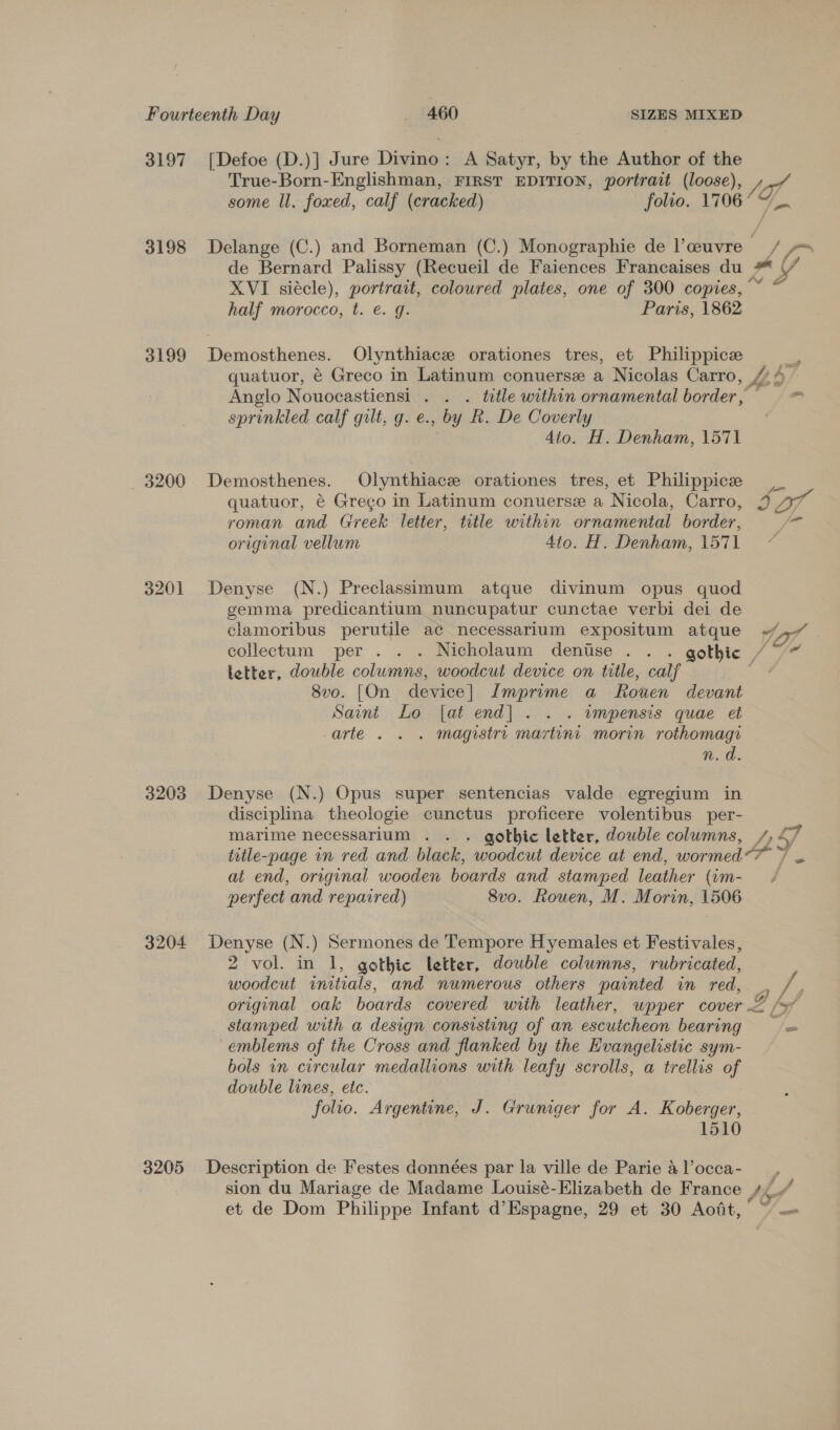 3197 3198 3199 3200 3201 3203 3204 3205 [Defoe (D.)] Jure Divino: A Satyr, by the Author of the True- al Englishman, FIRST EDITION, portrait (loose), ) f ve some ll. foxed, calf (cracked) folio. 1706 Delange (C.) and Borneman (C.) Monographie de l’ceuvre | te xs, de Bernard Palissy (Recueil de Faiences Francaises du XVI siécle), portrait, coloured plates, one of 300 copies,“ * half morocco, t. e. g. Paris, 1862 Demosthenes. Olynthiace orationes tres, et Philippicee : quatuor, é Greco in Latinum conuerse a Nicolas Carro, //4- Anglo Nouocastiensi . . . ttle within ornamental border, ele sprinkled calf gilt, g. e., by R. De Coverly 4to. H. Denham, 1571 Demosthenes. Olynthiace orationes tres, et Philippicee quatuor, é€ Grego in Latinum conuerse a Nicola, Carro, 3g Dr roman and Greek letter, tutle within ornate border, re original vellum 4to. H. Denham, 157 1 Denyse (N.) Preclassimum atque divinum opus quod gemma predicantium nuncupatur cunctae verbi dei de clamoribus perutile ac necessarium expositum atque ~/,,- collectum per . . . Nicholaum denise . . . gothic /7/~ letter, double columns, woodcut device on title, calf oe 8vo. [On device] Imprime a Rouen devant Saint Lo |[at end] . . . wmpensis quae et arte . . . magistri martint morin rothomagi n.d. Denyse (N.) Opus super sentencias valde egregium in disciplina theologie cunctus proficere volentibus per- marime necessarium . . . gothic letter, double columns, Ta title-page in red and black, woodcut device at end, wormed &gt; - at end, original wooden boards and stamped leather (am- 4 perfect and repaired) 8vo. Rouen, M. Morin, 1506 Denyse (N.) Sermones de Tempore Hyemales et Festivales, 2 vol. in 1, gothic letter, double columns, rubricated, woodcut initials, and numerous others painted in red, . /. original oak boards covered with leather, wpper cover = \y stamped with a design consisting of an escutcheon bearing = emblems of the Cross and flanked by the Evangelistic sym- bols in circular medallions with leafy scrolls, a trellis of double lines, etc. folio. Argentine, J. Gruniger for A. Koberger, 1510 Description de Festes données par la ville de Parie &amp;l’occa- __, sion du Mariage de Madame Louisé-Elizabeth de France 7, i et de Dom Philippe Infant d’Espagne, 29 et 30 Aoit,