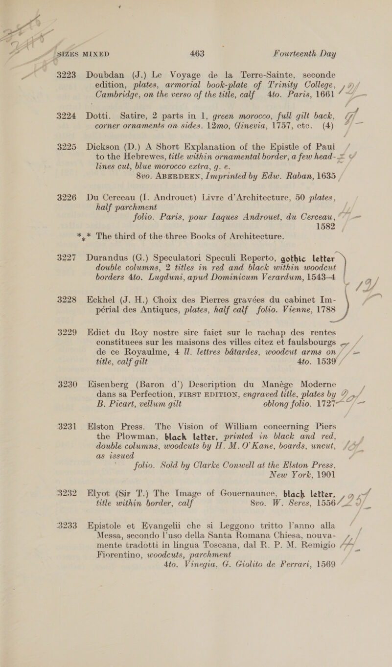 3223 Doubdan (J.) Le Voyage de la Terre-Sainte, seconde edition, plates, armorial book-plate of Trinity College, /2 Cambridge, on the verso of the title, calf 4to. Paris, 1661 3224 Dotti. Satire, 2 parts in 1, green morocco, full gilt back, Gif corner ornaments on sides. 12mo, Ginevia, 1757, etc. (4) “7 ~~ 3225 Dickson (D.) A Short Explanation of the Epistle of Paul to the Hebrewes, title within ornamental border, a few head-.= ¥ lines cut, blue morocco extra, g. e. 8vo. ABERDEEN, J mprinted by Hdw. Raban, 1635 | 3226 Du Cerceau (I. Androuet) Livre d’Architecture, 50 plates, half parchment Li folio. Paris, pour Iaques Androuet, du Cerceau, : 1582 *.* The third of the-three Books of Architecture. double columns, 2 titles in red and black within woodcut 3227 Durandus (G.) Speculatori Speculi Reperto, gothic a borders 4to. Lugduni, apud Domamicum Verardum, 1543-4 | 3228 Eckhel (J. H.) Choix des Pierres gravées du cabinet Im- | périal des Antiques, plates, half calf folio. Vienne, 1788 hao 3229 Edict du Roy nostre sire faict sur le rachap des rentes constituees sur les maisons des villes citez et ener s on oS de ce Royaulme, 4 ll. lettres bdtardes, woodcut arms on , f= title, calf gilt 4to. 1539 / 3230 Eisenberg (Baron d’) Desc du Manége Moderne dans sa Perfection, FIRST EDITION, engraved title, plates by Y_,/ B. Picart, vellum gilt oblong folio. M2I = 3231. Elston Press. The Vision of William concerning Piers the Plowman, black letter, printed in black and red, double columns, woodcuts by H. M.O’ Kane, boards, uncut, as wsued folio. Sold by Clarke Conwell at the Elston Press, New York, 1901 3232 Elyot (Sir T.) The Image of Gouernaunce, black letter, f' 2 5A title within berder, calf Sv0. W. Seres, 155672 o/ 3233 Epistole et Evangelii che si Leggono tritto Vanno alla Messa, secondo l’uso della Santa Romana Chiesa, nouva- mente tradotti in lingua Toscana, dal R. P. M. Remigio “* Fiorentino, woodcuts, parchment 4to. Vinegia, G. Giolito de Ferrari, 1569 . &gt;