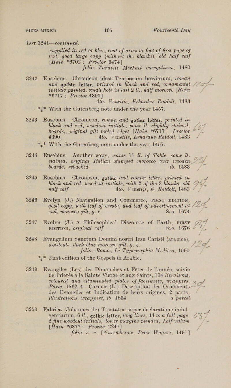 Lor 3241—continued. supplied in red or blue, coat-of-arms at foot of first page of teat, good large copy (without the blanks), old half calf [Hain *6702; Proctor 6474] folio. Taruisti Michael mangolinus, 1480 3242 Eusebius. Chronicon idest Temporum breviarum, roman initials painted, small hole in last 2 Il., half morocco | Hain *6717; Proctor 4390] Ato. Venetiis, Erhardus Ratdolt, 1483 *..* With the Gutenberg note under the year 1457. 3243 Eusebius. Chronicon, roman and gothic letter, printed in black and red, woodcut initials, some Il. slightly stained, 4390 | Ato. Venetiis, Hrhardus Ratdolt, 1483 *.* With the Gutenberg note under the year 1457. 3244 Eusebius. Another copy, wants 11 ll. of Table, some Ul. boards, rebacked 1b. 1483 3245 Eusebius. Chronicon, gothic and roman letter, printed in 3246 Evelyn (J.) Navigation and Commerce, FIRST EDITION, end, morocco gilt, g. e. Svo. 1674 3247 Evelyn (J.) A Philosophical Discourse of Earth, First 3248 Evangelium Sanctum Domini nostri Iesu Christi (arabicé), woodcuts. dark blue morocco gilt, g. e.: folio. Rome, In Typographia Medicea, 1590 *..* First edition of the Gospels in Arabic. 3249 Evangiles (Les) des Dimanches et Fétes de l’année, suivie de Prierés a la Sainte Vierge et aux Saints, 104 livraisons, des Evangiles et Indication de leurs origines, 2 parts, illustrations, wrappers, ib. 1864 a parcel 3250 Fabrica (Johannes de) Tractatus super declaratione indul- 2 fine woodcut initials, lower margins mended, half vellum [Hain *6877 ; Proctor 2247 | folio. s. n. [Nuremberge, Peter Wagner, 1491 | —