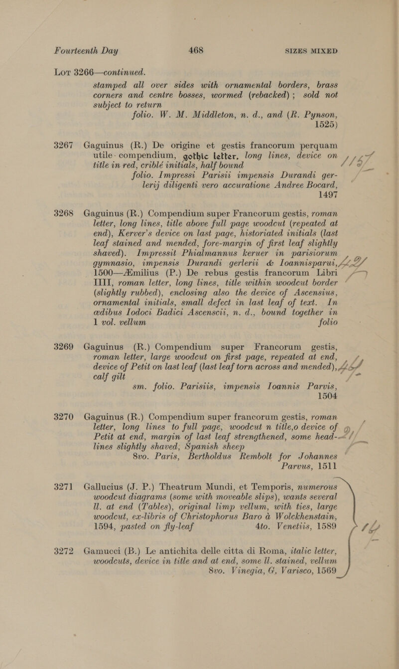 3267 3268 3269 3270 3271 3272 stamped all over sides with ornamental borders, brass corners and centre bosses, wormed (rebacked) ; sold not subject to return folio. W. M. Middleton, n. d., and (Rk. Pynson, : 1525) Gaguinus (R.) De origine et gestis francorum perquam utile- compendium, gothic letter, long lines, device on / he Eg title in red, criblé initials, half bound y folio. Impressi. Parisit impensis Durandi ger- lerij diligenti vero accuratione Andree Bocard, 1497 Gaguinus (R.) Compendium super Francorum gestis, roman letter, long lines, title above full page woodcut (repeated at end), Kerver’s device on last page, historiated initials (last leaf stained and mended, fore-margin of first leaf slightly shaved). Impressit Phialmannus keruer in parisiorum , gymnasio, wmpensis Durand: gerleru &amp; Loannisparur, Mea - 1500—AMmilius (P.) De rebus gestis francorum Libri &gt; IITI, roman letter, long lines, title within woodcut border ° (slightly rubbed), enclosing also the device of Ascensius, ornamental initials, small defect in last leaf of text. In edibus Iodoci Badici Ascenscit, n. d., bound together in 1 vol. vellum folio Gaguinus (R.) Compendium super Francorum gestis, roman letter, large woodcut on first page, repeated at end, | + device of Petit on last leaf (last leaf torn across and mended), &gt; calf gilt Se sm. folio. Parisiis, wmpensis Ioannis Parvis, 1504 Gaguinus (R.) Compendium super francorum gestis, roman letter, long lines to full page, woodcut n title,o device of » Petit at end, margin of last leaf strengthened, some head-— / lines slightly shaved, Spanish sheep 8vo. Paris, Bertholdus Rembolt for Johannes Parvus, 1511 Gallucius (J. P.) Theatrum Mundi, et Temporis, numerous woodcut diagrams (some with moveable slips), wants several Wl. at end (Tables), original lump vellum, with tres, large woodcut, ex-libris of Christophorus Baro a Wolckhenstain, 1594, pasted on fly-leaf 4to. Venetiis, 1589 - tf Gamucci (B.) Le antichita delle citta di Roma, ztalic letter, woodcuts, device in title and at end, some ll. stained, vellum 8vo. Vinegia, G. Varisco, 1569