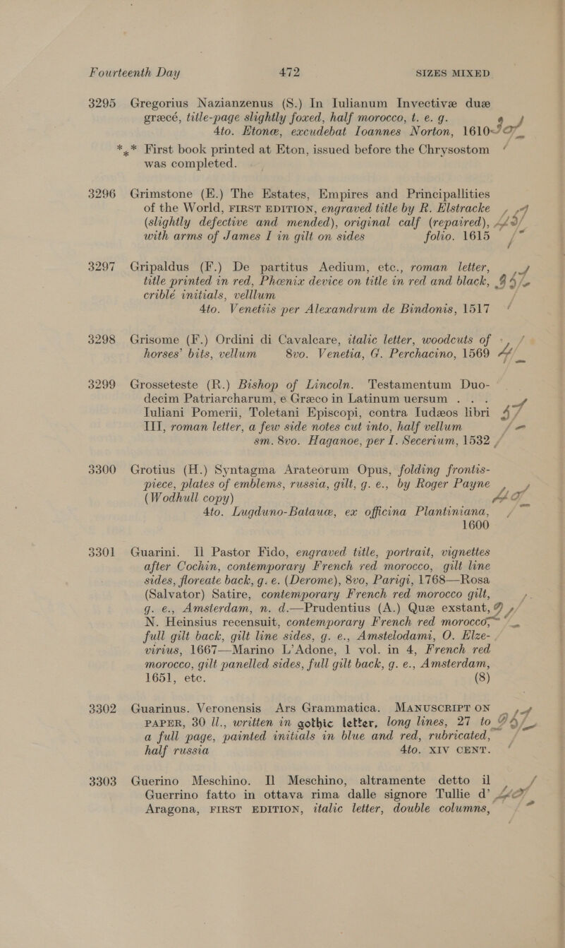 3295 Gregorius Nazianzenus (S8.) In Julianum Invective due oreecé, trile-page slightly foxed, half morocco, t. e. g. 4to. Ktone, excudebat Loannes Norton, 1610~— *.* First book printed at Eton, issued before the Chrysostom was completed. 3296 Grimstone (E.) The Estates, Empires and Principallities of the World, First EDITION, engraved title by R. Hlstracke (slightly defectwve and mended), original calf (repaired), with arms of James I in gilt on sides folio. 1615 3297 Gripaldus (F.) De partitus Aedium, etc., roman letter, title printed in red, Phoenix device on title in red and black, criblé initials, velllum 4to. Venetiis per Alexandrum de Bindonis, 1517 3298 Grisome (F.) Ordini di Cavalcare, italic letter, woodcuts of horses’ bits, vellum Svo. Venetia, G. Perchacino, 1569 3299 Grosseteste (R.) Bishop of Lincoln. Testamentum Duo- decim Patriarcharum, e Greco in Latinum uersum . Tuliani Pomerii, Toletani Episcopi, contra ludeos libri III, roman letter, a few side notes cut into, half vellum Bae org a f | Cee VA of Ww / J wo pf 39/- 4/ f ff &lt;= 3300 Grotius (H.) Syntagma Arateorum Opus, folding frontis- piece, plates of emblems, russia, gilt, g. e., by Roger Payne : fs at 4to. Lugduno-Bataue, ex officina Plantiniana, 1600 3301 Guarini. Il Pastor Fido, engraved title, portrait, vignettes after Cochin, contemporary French ved morocco, gilt line sides, floreate back, g. e. (Derome), 8vo, Parigi, 1768—Rosa (Salvator) Satire, contemporary French red morocco gilt, N. Heinsius recensuit, contemporary French red morocco,~ full gilt back, gilt line sides, g. e., Amstelodami, O. Elze- VITVUS, 1667——Marino L’ Adone, 1 vol. in 4, French red morocco, gilt panelled sides, full gilt back, g. e., Amsterdam, 1651, ete. (8) 3302 Guarinus. Veronensis Ars Grammatica. MANUSCRIPT ON PAPER, 30 Il., written in gothic letter, long lines, 27 to_| a full page, painted initials in blue and red, rubricated,” half russia 4to. XIV CENT. 3303 Guerino Meschino. Il Meschino, altramente detto il a fof Y A p&gt; oa f f Aragona, FIRST EDITION, italic letter, double columns, Fd