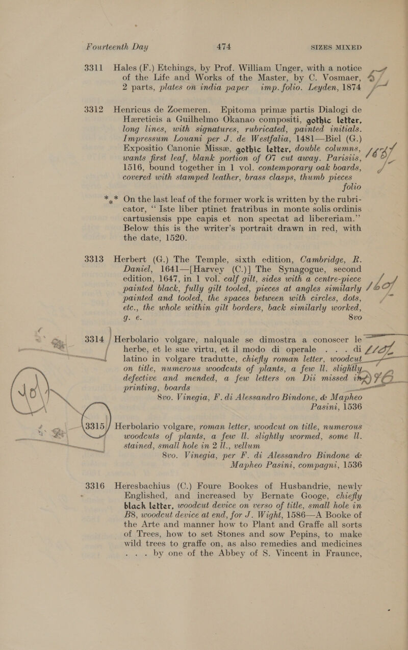 3311 Hales (F.) Etchings, by Prof. William Unger, with a notice ,# of the Life and Works of the Master, by C. Vosmaer, 9 / , 2 parts, plates on india paper imp. folio. Leyden, 1874 ~~ 3312 Henricus de Zoemeren. Epitoma prime partis Dialogi de Hereticis a Guilhelmo Okanao compositi, gothic letter, long lines, with signatures, rubricated, painted initials. Impressum Louam per J. de Westfalia, 1481—Biel (G.) Expositio Canonie Miss, gothic letter, double columns, le rs A wants first leaf, blank portion of OT cut away. Parisiis, 1 1516, bound together in 1 vol. contemporary oak boards, = _/ covered with stamped leather, brass clasps, thumb pieces folio *,* On the last leaf of the former work is written by the rubri- cator, “ Iste liber ptinet fratribus in monte solis ordinis cartusiensis ppe capis et non spectat ad libereriam.”’ Below this is the writer’s portrait drawn in red, with the date, 1520. 3313 Herbert (G.) The Temple, sixth edition, Cambridge, R. Daniel, 1641—[Harvey (C.)] The Synagogue, second edition, 1647, in 1 vol. calf gilt, sides with a centre-piece 4 painted black, fully gilt tooled, pieces at angles similarly 4a] painted and tooled, the spaces between with circles, dots, etc., the whole within gilt borders, back similarly worked, O.. 2€. 8vo 3014 | Herbolario volgare, nalquale se dimostra a conoscer le — {/ herbe, et le sue virtu, et. il modo di operale ...dif LET, ~~. latino in volgare tradutte, chiefly roman letter, woodcut____&lt;-— on title, numerous woodcuts of plants, a few Il. slightly. ze a defective and mended, a few letters on Dit missed it) $f2 3 printing, boards el 8vo. Vinegia, F'. di Alessandro Bindone, &amp; Mapheo Pasinmi, 1536 Herbolario volgare, roman letter, woodcut on title, nwmerous woodcuts of plants, a few Il. slightly wormed, some Il. stained, small hole in 2 Il., vellum 8vo. Vinegia, per F. di Alessandro Bindone &amp; Mapheo Pasin, compagni, 1536  3316 Heresbachius (C.) Foure Bookes of Husbandrie, newly : Englished, and increased by Bernate Googe, chiefly black letter, woodcut device on verso of title, small hole in B8, woodcut device at end, for J. Wight, 1586—A Booke of the Arte and manner how to Plant and Graffe all sorts of Trees, how to set Stones and sow Pepins, to make wild trees to graffe on, as also remedies and medicines . by one of the Abbey of 8. Vincent in Fraunce,
