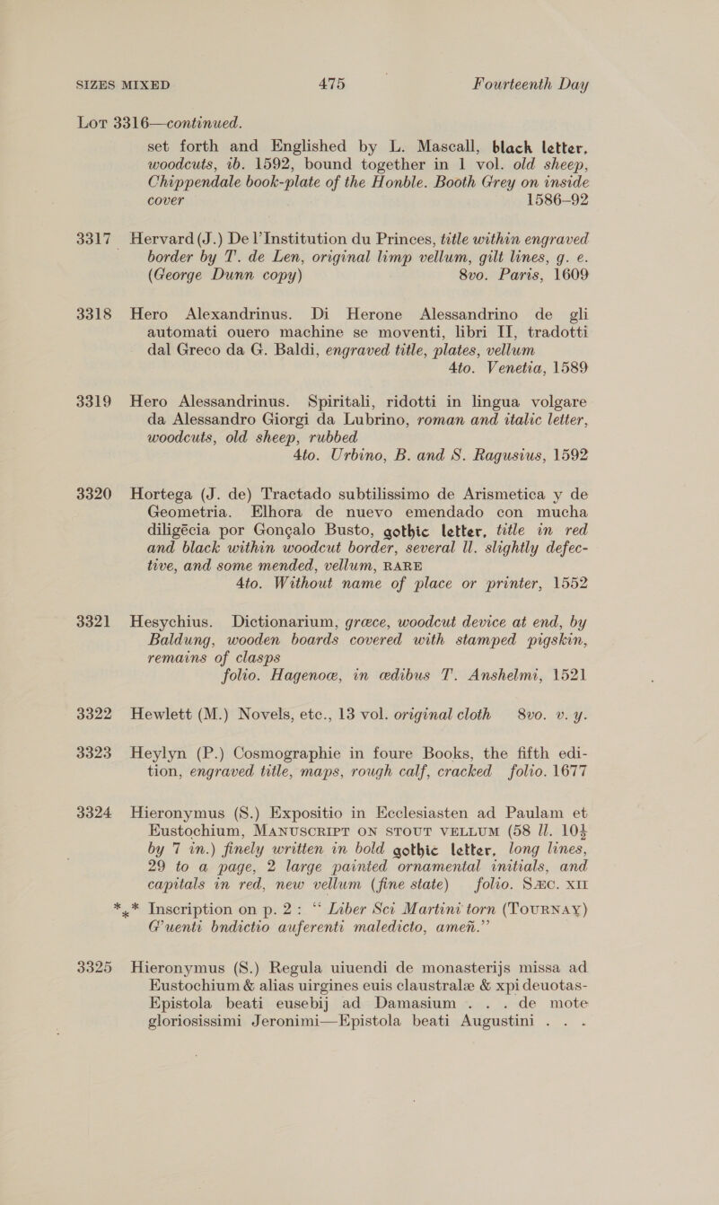 3318 3319 3320 3321 3322 3323 3324 3325 set forth and Englished by L. Mascall, black letter, woodcuts, 1b. 1592, bound together in 1 vol. old sheep, Chippendale book-plate of the Honble. Booth Grey on inside cover 1586-92 Hervard (J.) De l’ Institution du Princes, title within engraved border by T. de Len, original limp vellum, gilt lines, g. e. (George Dunn copy) 8vo. Paris, 1609 Hero Alexandrinus. Di Herone Alessandrino de gli automati ouero machine se moventi, libri II, tradotti dal Greco da G. Baldi, engraved title, plates, vellum Ato. Venetia, 1589 Hero Alessandrinus. Spiritali, ridotti in lingua volgare da Alessandro Giorgi da Lubrino, roman and italic letter, woodcuts, old sheep, rubbed 4to. Urbino, B. and S. Ragusius, 1592 Hortega (J. de) Tractado subtilissimo de Arismetica y de Geometria. Elhora de nuevo emendado con mucha diligécia por Gongalo Busto, gothic letter, title in red and black within woodcut border, several ll. slightly defec- tive, and some mended, vellum, RARE Ato. Without name of place or printer, 1552 Hesychius. Dictionarium, greece, woodcut device at end, by Baldung, wooden boards covered with stamped pigskin, remains of clasps folio. Hagenoe, in edibus T. Anshelmi, 1521 Hewlett (M.) Novels, ete., 13 vol. original cloth 8vo. v. y. Heylyn (P.) Cosmographie in foure Books, the fifth edi- tion, engraved title, maps, rough calf, cracked folio. 1677 Hieronymus (S.) Expositio in Ecclesiasten ad Paulam et Eustochium, MANUSCRIPT ON STOUT VELLUM (58 Il. 104 by 7 in.) finely written in bold gothic letter, long lines, 29 to a page, 2 large painted ornamental initials, and capitals in red, new vellum (fine state) folio. Sac. XII Guenti bndictio auferentt maledicto, amen.” Hieronymus (S.) Regula uiuendi de monasterijs missa ad Eustochium &amp; alias uirgines euis claustrale &amp; xpi deuotas- Epistola beati eusebij ad Damasium .. . de mote gloriosissimi Jeronimi—HEpistola beati Augustini .