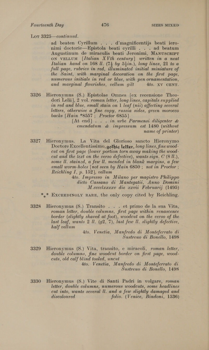 Lot 3325—continued. ad beaten Cyrillum . . . d’magnificentijs beati iero- nimi doctorie—EKpistola beati cyrilli . . . ad beatum Augustinum de miraculis beati Jeronimi, MANUSCRIPT ON VELLUM [Italian XVth century] written in a neat Italian hand on 168 Ul. (74 by 54in.), long lines, 21 to a full page, rubrics in red, illuminated initial minature of the Saint, with marginal decoration on the first page, numerous initials in red or blue, with pen ornamentation, and marginal flourishes, vellum gilt 4to. XV CENT. 3326 Hieronymus (S.) Epistolae Omnes [ex recensione Theo- dori Lelii], 2 vol. roman letter, long lines, capitals supplied in red and blue, small stain on 1 leaf (nir) affecting several letters, otherwise a fine copy, russia sides, green morocco backs | Hain *8557 ; Proctor 6855 | [At end] . . . im urbe Parmensi diligenter &amp; emendatum d&amp; impressum est 1480 (without name of printer) 3327 Hieronymus. La Vita del Glorioso sancto Hieronymo Doctore Excellentissimo, gothic letter, long lines, fine wood- cut on first page (lower portion torn away making the wood- cut and the text on the verso defective), wants sign. C (8 l1l.), some ll. stained, a few ll. mended in blank margins, a few small worm-holes [not seen by Hain 6850 ; not in Proctor ; Reichling I, ». 152], vellum 4to. Impresso in Milano per magistro Philippo dicto Cassano di Mantegatui, Anno Domini M.cccclaxxxv die xxvir February) (1495) *.* EXCEEDINGLY RARE, the only copy cited by Reichling. 3328 Hieronymus (S8.) Transito . . . et primo de la sua Vita, roman letter, double columns, first page within renascence border (slightly shaved at foot), woodcut on the verso of the last leaf, wants 2 Il. (g2, 7), last few Ul. slightly defective, half vellum 4to. Venetia, Manfredo di Monteferrato di Sustreuo di Bonello, 1498 3329 Hieronymus (S.) Vita, transito, e miracoli, roman letter, . double columns, fine woodcut border on first page, wood- cuts, old calf blind tooled, wncut 4to. Venetia, Manfredo di Monteferrato di Sustreuo di Bonello, 1498 3330 Hieronymus (S.) Vite di Santi Padri in volgare, roman letter, double columns, numerous woodcuts, some headlines cut into, wants several ll. and a few slightly damaged and discoloured folio. (Venice, Bindoni, 1536)
