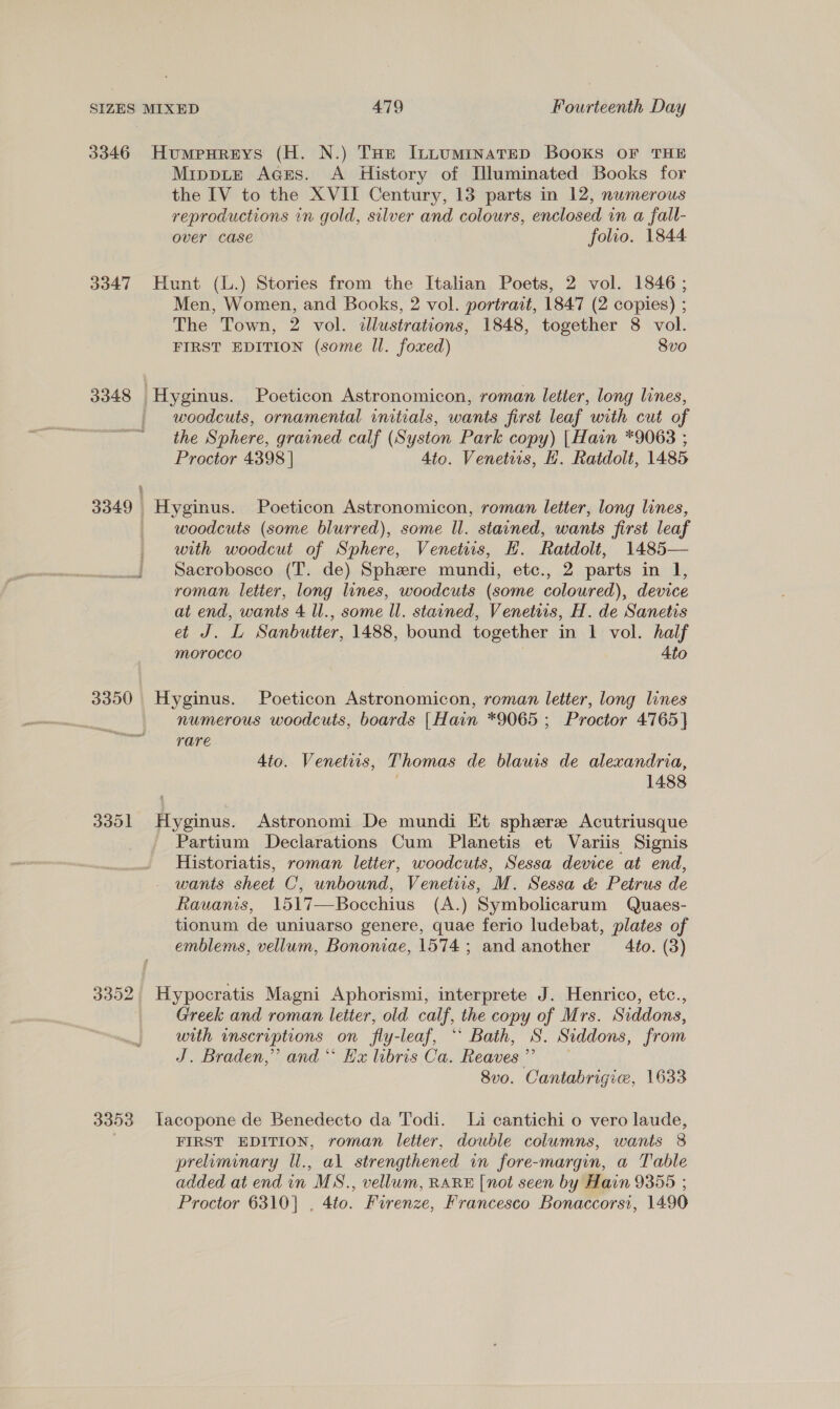 3346 HumpHreys (H. N.) THe ILLumMinatED Books OF THE Mippie Aces. A History of [luminated Books for the IV to the XVII Century, 13 parts in 12, nwmerous reproductions in gold, silver and colours, enclosed in a fall- over Case folio. 1844 3347 Hunt (L.) Stories from the Italian Poets, 2 vol. 1846; Men, Women, and Books, 2 vol. portrait, 1847 (2 copies) ; The Town, 2 vol. illustrations, 1848, together 8 vol. FIRST EDITION (some Il. foxed) 8vo 3348 Hyginus. Poeticon Astronomicon, roman letter, long lines, woodcuts, ornamental initials, wants first leaf with cut of the Sphere, grained calf (Syston Park copy) |Hain *9063 ; Proctor 4398 | 4to. Venetrs, HK. Ratdolt, 1485 33.49 peers Poeticon Astronomicon, roman letter, long lines, woodcuts (some blurred), some ll. stained, wants first leaf _ with woodcut of Sphere, Venetits, H. Ratdolt, 1485— _. Sacrobosco (T. de) Sphere mundi, etc., 2 parts in 1, roman letter, long lines, woodcuts (some coloured), device at end, wants 4 ll., some ll. stained, Venetiis, H. de Sanetis aor Sanbutter, 1488, bound together in 1 vol. half morocco Ato 3350 Hyginus. Poeticon Astronomicon, roman letter, long lines numerous woodcuts, boards [Hain *9065 ; Proctor 4765 | rare Ato. Venetiis, Thomas de blauwis de alexandria, 1488 3351 Hyginus. Astronomi De mundi Et sphere Acutriusque Partium Declarations Cum Planetis et Variis Signis Historiatis, roman letter, woodcuts, Sessa device at end, wants sheet C, unbound, Venetiis, M. Sessa &amp; Petrus de Rauvanis, 1517—Bocchius (A.) Symbolicarum Quaes- tionum de uniuarso genere, quae ferio ludebat, plates of emblems, vellum, Bononiae, 1574 ; and another Ato. (3) 3352 Hypocratis Magni Aphorismi, interprete J. Henrico, etc., Greek and roman letter, old calf, the copy of Mrs. Siddons, with inscriptions on fly-leaf, * Bath, 8. Siddons, from J. Braden,” and“ Hx libris Ca. Reaves ” 8v0. Cantabrigiw, 1633 3353 lLacopone de Benedecto da Todi. Li cantichi o vero laude, FIRST EDITION, roman letter, double columns, wants 8 preiminary ll., al strengthened in fore-margin, a Table added at end in MS., vellum, RARE [not seen by Hain 9355 ; Proctor 6310] , 4to. Firenze, Francesco Bonaccorsi, 1490