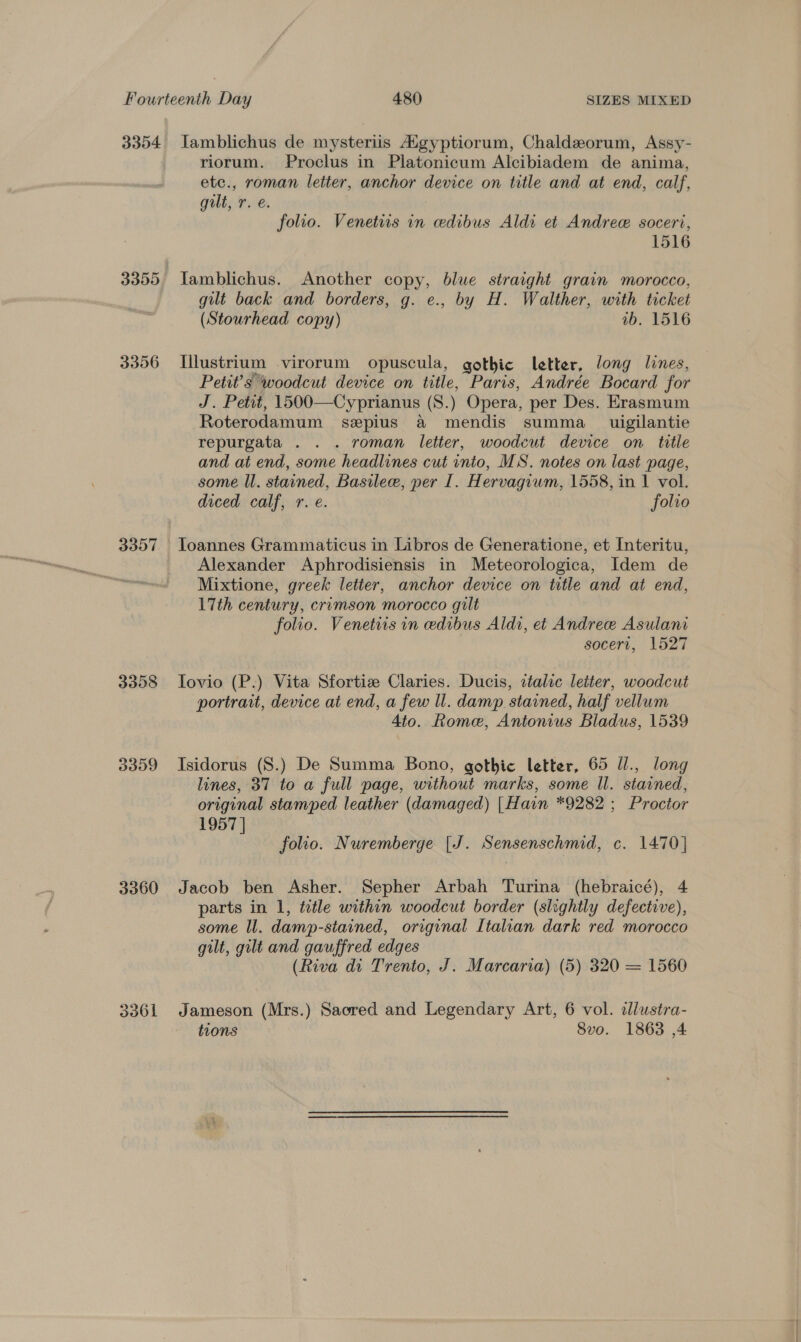3354 Iamblichus de mysteriis Aigyptiorum, Chaldzeorum, Assy- riorum. Proclus in Platonicum Alcibiadem de anima, etc., roman letter, anchor device on title and at end, calf, gilt, r. e. folio. Venetits in edibus Aldi et Andree soceri, 1516 3355 Tamblichus. Another copy, blue straight grain morocco, gilt back and borders, g. e., by H. Walther, with ticket (Stourhead copy) 1b. 1516 3356 I[llustrium virorum opuscula, gothic letter, long lines, Petit’s woodcut device on title, Paris, Andrée Bocard for J. Petit, 1500—Cyprianus (S.) Opera, per Des. Erasmum Roterodamum seplus a mendis summa __ uigilantie repurgata . . . roman letter, woodcut device on title and at end, some headlines cut into, MS. notes on last page, some ll. stained, Basilece, per I. Hervagium, 1558, in 1 vol. diced calf, r. e. folio 3357 Toannes Grammaticus in Libros de Generatione, et Interitu, Alexander Aphrodisiensis in Meteorologica, Idem de Mixtione, greek letter, anchor device on title and at end, 17th century, crimson morocco gilt folio. Venetiis in edibus Aldi, et Andree Asulani socert, 1527 3358 Iovio (P.) Vita Sfortiz Claries. Ducis, ttalic letter, woodcut portrait, device at end, a few ll. damp stained, half vellum 4to. Rome, Antonius Bladus, 1539 3359 Isidorus (S.) De Summa Bono, gothic letter, 65 Jl., long lines, 37 to a full page, without marks, some Il. stained, original stamped leather (damaged) [Hain *9282 ; Proctor 1957 | folio. Nuremberge [J. Saale c. 1470] 3360 Jacob ben Asher. Sepher Arbah Turina (hebraicé), parts in 1, ttle within woodcut border (slightly Fetborie, some Il. damp- stained, original Italian dark red morocco gilt, gilt and gauffred edges (Riva di Trento, J. Marcaria) (5) 320 = 1560 3361 Jameson (Mrs.) Sacred and Legendary Art, 6 vol. illustra- tions 8vo. 1863 ,4