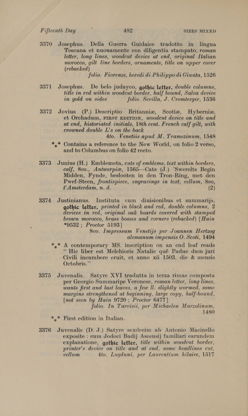 3370 Josephus. Della Guerra Guidaice tradotto in lingua Toscana et nuouamente con diligentia stampato, roman letter, long lines, woodcut device at end, original Italian morocco, gilt line borders, ornaments, title on wpper cover (rebacked) folio. Fiorenze, heredi di Philippo di Giunta, 1526 3371 Josephus. De belo judayco, gothic letter, double columns, title in red within woodcut border, half bound, Salva device in gold on sides folio. Sevilla, J. Cromterger, 1536 3372 Jovius (P.) Descriptio Britanniz, Scotia, Hybernie, et Orchadum, FIRST EDITION, woodcut device on title and at end, historiated initials, 18th cent. French calf gilt, with crowned double L’s on the back 4to. Venetits apud M. Tramezinum, 1548 *.* Contains a reference to the New World, on folio 2 verso, and to Columbus on folio 42 recto. 3373 Junius (H.) Emblemeta, cuts of emblems, text within borders, calf, 8vo., Antwerpie, 1565—Cats (J.) “Swerelts Begin Midden, Fynde, beslooten in den Tron-Ring, met den Pwef-Steen, frontispiece, engravings in text, vellum, 8vo, t Amsterdam, n. d. (2) 3374 Justinianus. Instituta cum diuisionibus et summarijs, gothic letter, printed in black and red, double columns, 2 devices in red, original oak boards covered with stamped brown morocco, brass bosses and corners (rebacked) [Hain *9532 ; Proctor 5193] 8vo. Impressum Venetijs per Joannen Hertzog alemanum impensis O. Scoti, 1494 *.* A contemporary MS. inscription on an end leaf reads ‘* Hic liber est Melchioris Natalie qué Padue dum juri Civili incumbere eruit, et anno xii 1503, die &amp; mensis Octobris.”’ 3375 Juvenalis. Satyre XVI tradutta in terza rimae composta per Georgio Summaripe Veronese, roman letter, long lines, wants first and last leaves, a few Il. slightly wormed, some margins strengthened at beginning, large copy, half-bound, [not seen by Hain 9720; Proctor 6477 | folio. In Tarvisii, per Michaelen Marzolinum, 1480 *.* First edition in Italian. 3376 Juvenalis (D. J.) Satyre sexdecim ab Antonio Macinello exposite : cum Jodoci Badij Ascensij familiari earundem explanatione, gothic letter, title within woodcut border, printer's device on title and at end, some headlines cut, vellum Ato. Lugdum, per Laurentium hilavre, 1517