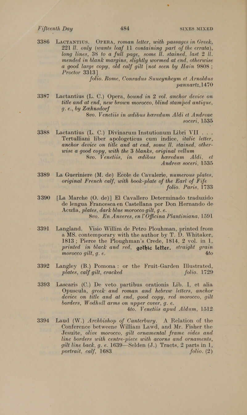 3386 3387 3388 3389 3390 3391 3392 3393 3394 LACTANTIUS. OPERA, roman letter, with passages in Greek, 221 Ul. only (wants leaf 11 containing part of the errata), long lines, 38 to a full page, some Il. stained, last 2 Ul. mended in blank margins, slightly wormed at end, otherwise a good large copy, old calf gilt [not seen by Hain 9808 ; Proctor 3313] folio. Rome, Conradus Suueynheym et Arnoldus pannariz, 1470 Lactantius (L. C.) Opera, bound in 2 vol. anchor device on title and at end, new brown morocco, blind stamped antique, q. e., by Zehnsdorf e 8vo. Venetiis in edibus heredum Aldi et Andreae socert, 1535 Lactantius (L. C.) Divinarum Instutionum Libri VII... Tertulliani liber apologeticus cum indice, ttalic letter, anchor device on title and at end, some ll. stained, other- wise a good copy, with the 3 blanks, original vellum 8vo. Venetiis, in cedibus heredum Aldi, et Andree soceri, 1535: La Gueriniere (M. de) Ecole de Cavalerie, numerous plates, original French calf, with book-plate of the Earl of Fife folio. Paris, 1733 [La Marche (O. de)] El Cavallero Determinado traduzido de lengua Francesca en Castellana por Don Hernando de Acuna, plates, dark blue morocco gilt, g. e. 8vo. Hn Anveres, en l Officina Plantiniana, 1591 Langland. Visio Willim de Petro Plouhman, printed from a MS. contemporary with the author by T. D. Whitaker, 1813 ; Pierce the Ploughman’s Crede, 1814, 2 vol. in 1, printed in black and red, gothic letter, straight grain morocco gilt, g. e. 4to Langley (B.) Pomona: or the Fruit-Garden Illustrated, plates, calf gilt, cracked folio. 1729 Lascaris (C.) De veto partibus orationis Lib. I, et alia Opuscula, greek: and roman and hebrew letters, anchor device on title and at end, good copy, red morocco, gilt borders, Wodhull arms on wpper cover, g. é. 4to. Venetiis apud Aldum, 1512 Laud (W.) Archbishop of Canterbury. A Relation of the Conference betweene William Lawd, and Mr. Fisher the Jesuite, olive morocco, gilt ornamental frame sides and. line borders with centre-piece with acorns and ornaments, gilt line back, g. e. 1639—Selden (J.) Tracts, 2 parts in 1, portrait, calf, 1683 folio. (2)