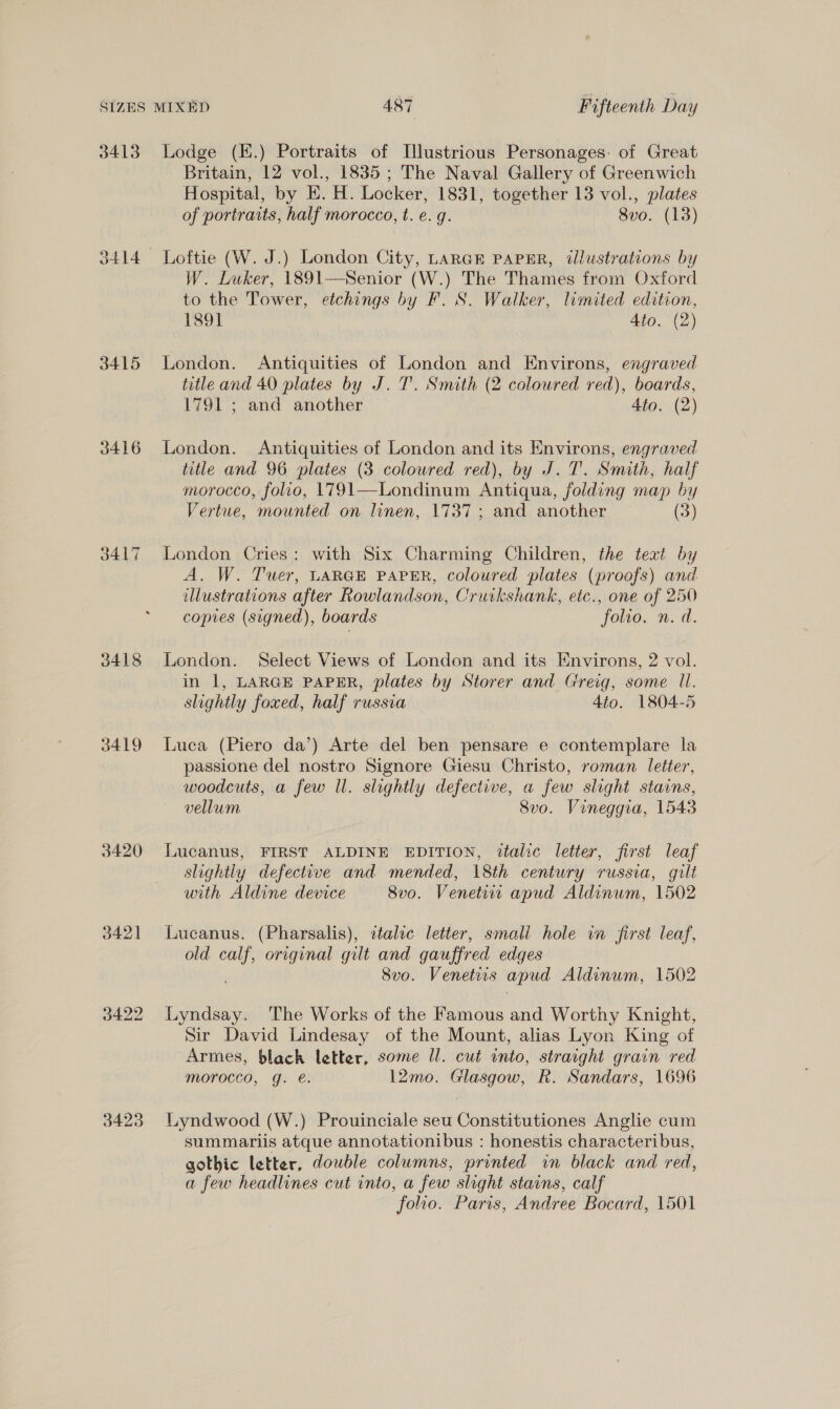 3413 3415 3416 3418 3419 3420 342] 3423 Lodge (K.) Portraits of [lustrious Personages: of Great Britain, 12 vol., 1835; The Naval Gallery of Greenwich Hospital, by EK. H. Locker, 1831, together 13 vol., plates of portraits, half morocco, t. e. g. 8vo. (13) Loftie (W. J.) London City, LARGE PAPER, tllustrations by W. Luker, 1891—Senior (W.) The Thames from Oxford to the Tower, etchings by F. S. Walker, limited edition, 189] Ato. (2) London. Antiquities of London and Environs, engraved title and 40 plates by J. T’. Smith (2 coloured red), boards, 1791 ; and another Ato. (2) London. Antiquities of London and its Environs, engraved title and 96 plates (3 coloured red), by J.T. Smith, half morocco, folio, 1791—Londinum Antiqua, folding map by Vertue, mounted on linen, 1737; and another (3) London Cries: with Six Charming Children, the text by A. W. Tuer, LARGE PAPER, coloured plates (proofs) and illustrations after Rowlandson, Cruikshank, etc., one of 250 copies (signed), boards folio. n. d. London. Select Views of London and its Environs, 2 vol. in 1, LARGE PAPER, plates by Storer and Greig, some ll. slightly foxed, half russia 4to. 1804-5 Luca (Piero da’) Arte del ben pensare e contemplare la passione del nostro Signore Giesu Christo, roman letter, woodcuts, a few Il. slightly defective, a few slight stains, vellum 8vo. Vineggia, 1543 Lucanus, FIRST ALDINE EDITION, italic letter, first leaf slightly defective and mended, 18th century russia, gilt with Aldine device 8vo. Venetsw apud Aldinum, 1502 Lucanus. (Pharsalis), atalzc letter, smali hole in first leaf, old ape original gilt and gauffred edges 8vo. Venetiis apud Aldinum, 1502 Lyndsay. The Works of the Famous and Worthy Knight, Sir David Lindesay of the Mount, alias Lyon King of Armes, black letter, some ll. cut into, straight grain red morocco, g. é. 12mo. Glasgow, Rk. Sandars, 1696 Lyndwood (W.) Prouinciale seu Constitutiones Anglie cum summariis atque annotationibus : honestis characteribus, gothic letter, double columns, printed in black and red, a few headlines cut into, a few slight stains, calf folio. Paris, Andree Bocard, 1501