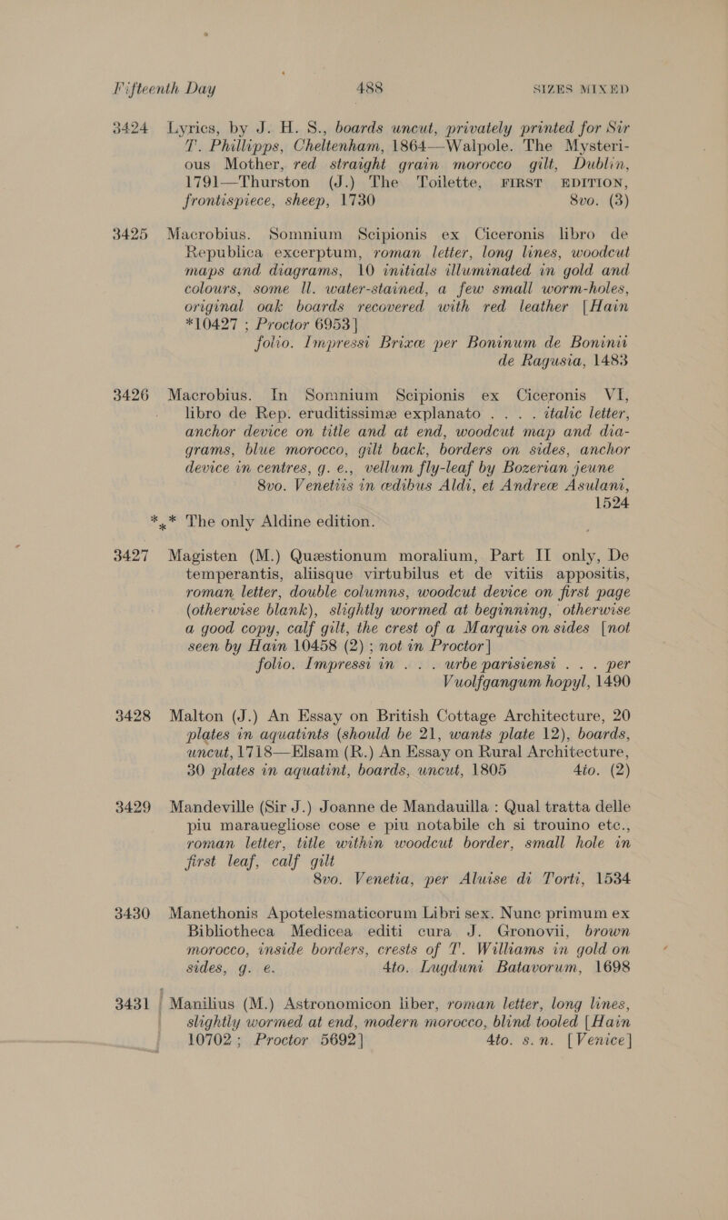 3424 Lyrics, by J. H. S., boards uncut, privately printed for Sur T. Philipps, Cheltenham, 1864—Walpole. The Mysteri- ous Mother, red straight grain morocco gilt, Dublin, 1791—Thurston (J.) The ‘Toilette, FIRST EDITION, frontispiece, sheep, 1730 Svo. (3) 3425 Macrobius. Somnium Scipionis ex Ciceronis libro de Republica excerptum, roman letter, long lines, woodcut maps and diagrams, 10 initials illuminated in gold and colours, some Il. water-stained, a few small worm-holes, original oak boards recovered with red leather |Hain *10427 ; Proctor 6953 | folio. Impresst Brixee per Boninum de Boninir de Ragusia, 1483 3426 Macrobius. In Somnium Scipionis ex Ciceronis VI, - libro de Rep. eruditissimz explanato ... . ttalic letter, anchor device on title and at end, woodcut map and dia- grams, blue morocco, gilt back, borders on sides, anchor device in centres, g. e., vellum fly-leaf by Bozerian jeune 8vo. Venetiis in edibus Aldi, et Andree Asulani, 1524 *,* The only Aldine edition. 3427 Magisten (M.) Questionum moralium, Part II only, De temperantis, aliisque virtubilus et de vitiis appositis, roman letter, double columns, woodcut device on first page (otherwise blank), slightly wormed at beginning, otherwise a good copy, calf gilt, the crest of a Marquis on sides [not seen by Hain 10458 (2) ; not in Proctor | folio. Impressi in . . . urbe parisienst . . . per Vuolfgangum hopyl, 1490 3428 Malton (J.) An Essay on British Cottage Architecture, 20 plates in aquatints (should be 21, wants plate 12), boards, uncut, 1718—Elsam (R.) An Essay on Rural Architecture, 30 plates in aquatint, boards, uncut, 1805 4io. (2) 3429 Mandeville (Sir J.) Joanne de Mandauilla : Qual tratta delle piu marauegliose cose e piu notabile ch si trouino etc., roman letter, title within woodcut border, small hole in jirst leaf, calf gilt 8vo0. Venetia, per Alwise di Torti, 1534 3430 Manethonis Apotelesmaticorum Libri sex. Nunc primum ex Bibliotheca Medicea editi cura J. Gronovii, brown morocco, inside borders, crests of T'. Williams in gold on sides, g. €. 4to. Lugduni Batavorum, 1698 3431 Manilius (M.) Astronomicon liber, roman letter, long lines, slightly wormed at end, modern morocco, blind tooled [Hain 10702 ; Proctor 5692] 4to. s.n. [Venice]