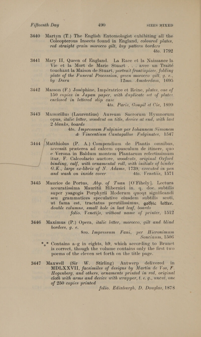 3440 3441 3442 3443 3444 3445 3446 3447 Martyn (T.) The English Entomologist exhibiting all the Coleopterous Insects found in England, colowred plates, red straight grain morocco gilt, key pattern borders 4to. 1792 Mary II, Queen of England. La Race et la Naissance la Vie et la Mort de Marie Stuart ... avec un Traité touchant la Maison de Stuart, portrait frontispiece, folding plate of the Funeral Procession, green morocco gilt, g. e., by Duru 12mo. Amsterdam, 1695 Masson (K.) Joséphine, Impératrice et Reine, plates, one of 150 copies in Japan paper, with duplicate set of plates enclosed in lettered slip case 4to. Paris, Goupil et Cre, 1899 Massorillus (Laurentius) Aureum Sacrorum Hymnorum opus, italic letter, woodcut on title, device at end, with last 2 blanks, boards 4to. Impressum Fulginie per Tohannem Simonem &amp; Vincentium Cantagallos Fulginates, 1547 accessit preterea ad calcem opusculum de itinere, quo e Verona in Baldum montem Plantarum refertissimum itur, F. Calceolario auctore, woodcuts, original Oxford binding, calf, with ornamental roll, with initials of binder G.K., large ex-libris of N. Adams, 1739, executed in pen and wash on inside cover 4to. Venetiis, 1571 Maurice de Portus, Abp. of Tuan [O’Fihely]. Lectura accuratissima Mauritii Hibernici in. q. doc. subtilis super ysagogis Porphyrii Moderum quoqz significandi seu grammatices speculative eiusdem subtilis scott, ut fama est, tractatus perutilissimus, gothic letter, double columns, small hole in last leaf, boards folio. Venetijs, without name of printer, 1512 Maximus (P.) Opera, italic letter, morocco, gilt and blind borders, g. @. Svo. Impressum Fani, per Hieronimum Soncinum, 1506 is correct, though the volume contains only the first two poems of the eleven set forth on the title page. Maxwell (Sir W. Stirling) Antwerp delivered in MDLXXVII, facsimiles of designs by Martin de Vos, F. Hogenberg, and others, ornaments printed in red, original cloth with arms and device with wrapper, t. e. g., uncut, one of 250 copies printed folio. Edinburgh, D. Douglas, 1878