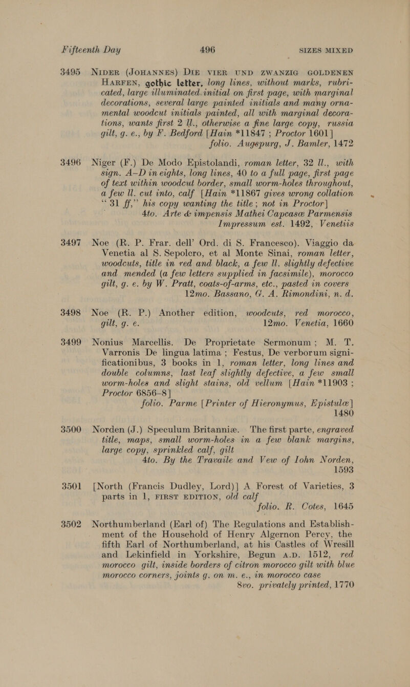 3495 3496 3497 3498 3499 3500 3501 3502 NiIpER (JOHANNES) DIE VIER UND ZWANZIG GOLDENEN HARFEN, gothic letter, long lines, without marks, rubri- cated, large wluminated.initial on first page, with marginal decorations, several large painted initials and many orna- mental woodcut initials painted, all with marginal decora- tions, wants first 2 Il., otherwise a fine large copy, russia gilt, g. e., by F. Bedford | Hain *11847 ; Proctor 1601 | folio. Augspurg, J. Bamler, 1472 Niger (F.) De Modo Epistolandi, roman letter, 32 Il., with sign. A—D in eights, long lines, 40 to a full page, first page of text within woodcut border, small worm-holes throughout, a few ll. cut into, calf [Hain *11867 gives wrong collation 31 ff,” his copy wanting the title; not in Proctor] | 4to. Arte &amp; impensis Mathei Capcase Parmensis Impressum est. 1492, Venetiis Noe (R. P. Frar. dell’ Ord. di 8. Francesco). Viaggio da Venetia al 8. Sepolcro, et al Monte Sinai, roman letter, woodcuts, title in red and black, a few ll. slightly defective and mended (a few letters supplied in facsimile), morocco gilt, g. e. by W. Pratt, coats-of-arms, etc., pasted in covers 12mo. Bassano, G. A. Rimondini, n. d. Noe (R. P.) Another edition, woodcuts, red morocco, gilt, g. é. 12mo. Venetia, 1660 Nonius Marcellis. De Proprietate Sermonum; M. T. Varronis De lingua latima ; Festus, De verborum signi- ficationibus, 3 books in 1, roman letter, long lines and double columns, last leaf slightly defective, a few small worm-holes and slight stains, old vellum | Hain *11908 ; Proctor 6856-8 | folio. Parme [Printer of Hieronymus, Epistule | 1480 Norden (J.) Speculum Britanniz. The first parte, engraved title, maps, small worm-holes in a few blank margins, large copy, sprinkled calf, gilt 4to. By the Travaile and Vew of Iohn Norden, 1593 [North (Francis Dudley, Lord)|] A Forest of Varieties, 3 parts in 1, FIRST EDITION, old calf folio. R. Cotes, 1645 ment of the Household of Henry Algernon Percy, the fifth Earl of Northumberland, at his Castles of Wresill and Lekinfield in Yorkshire, Begun a.p. 1512, red morocco gilt, inside borders of citron morocco gilt with blue morocco corners, jounts g, On Mm. €., IM Morocco case 8vo. privately printed, 1770