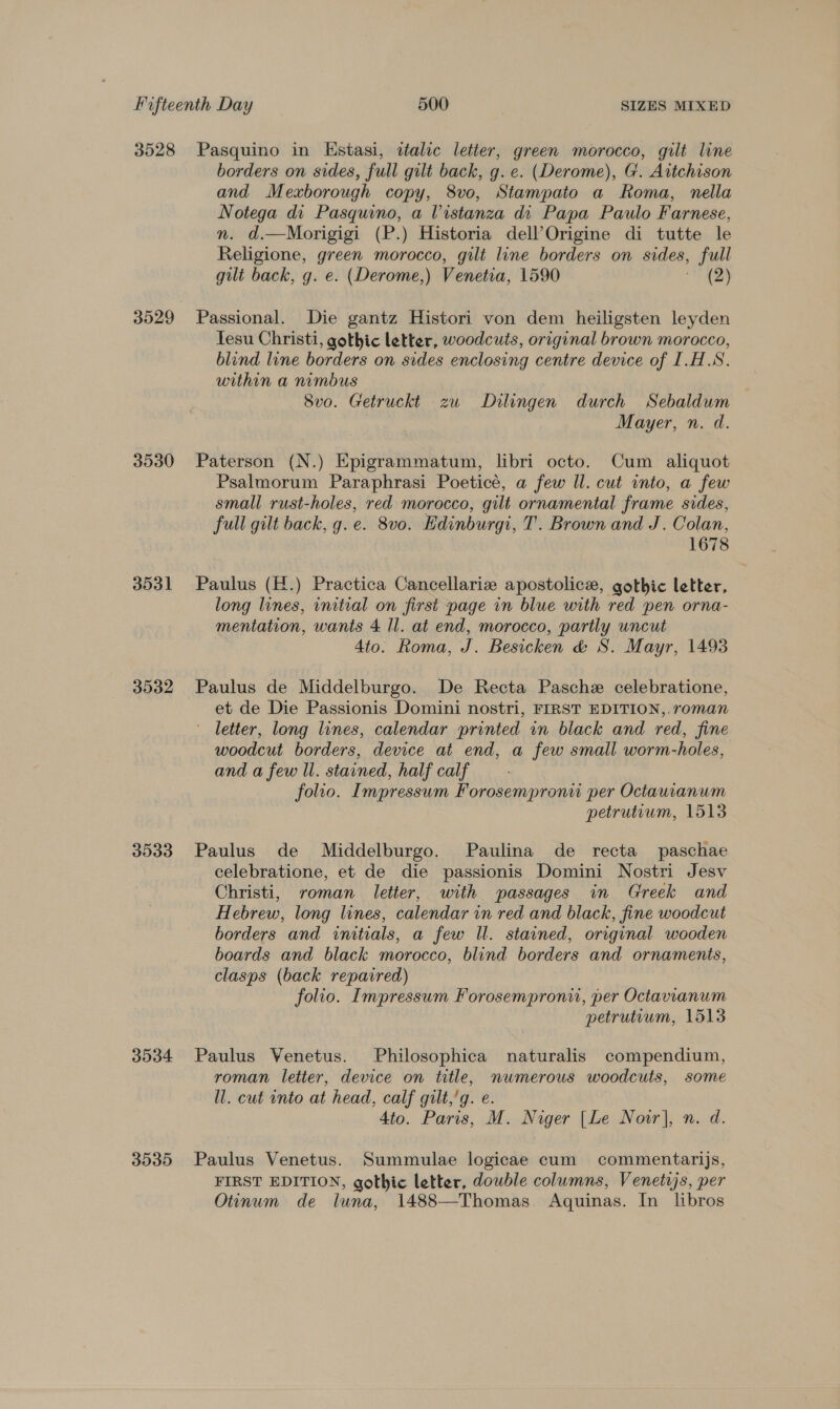 3528 3529 3530 3531 3532 3533 D004 3535 Pasquino in Estasi, italic letter, green morocco, gilt line borders on sides, full gilt back, g. e. (Derome), G. Aitchison and Mexborough copy, 8vo, Stampato a Roma, nella Notega di Pasquino, a Vistanza di Papa Paulo Farnese, n. d.—Morigigi (P.) Historia dell’Origine di tutte le Religione, green morocco, gilt line borders on sides, full gilt back, g. e. (Derome,) Venetia, 1590 (2) Passional. Die gantz Histori von dem heiligsten leyden Tesu Christi, gothic letter, woodcuts, original brown morocco, blind line borders on sides enclosing centre device of I.H.S. within a nimbus Svo. Getruckt zw Dilingen durch Sebaldum Mayer, n. d. Paterson (N.) Epigrammatum, libri octo. Cum aliquot Psalmorum Paraphrasi Poeticé, a few Il. cut into, a few small rust-holes, red morocco, gilt ornamental frame sides, full gilt back, g. e. 8vo. Edinburg, T. Brown and J. Colan, 1678 Paulus (H.) Practica Cancellariz apostolic, gothic letter, long lines, initial on first page in blue with red pen orna- mentation, wants 4 ll. at end, morocco, partly uncut Ato. Roma, J. Besicken &amp; S. Mayr, 1493 Paulus de Middelburgo. De Recta Pasche celebratione, et de Die Passionis Domini nostri, FIRST EDITION,.roman letter, long lines, calendar printed in black and red, fine woodcut borders, device at end, a few small worm-holes, and a few ll. stained, half calf folio. Impressum Forosempronu per Octauranum petrutium, 1513 Paulus de Middelburgo. Paulina de recta paschae celebratione, et de die passionis Domini Nostri Jesv Christi, roman letter, with passages in Greek and Hebrew, long lines, calendar in red and black, fine woodcut borders and initials, a few WU. stained, original wooden boards and black morocco, blind borders and ornaments, clasps (back repaired) folio. Impressum Forosemproni, per Octavianum petruteum, 1513 Paulus Venetus. Philosophica naturalis compendium, roman letter, device on title, numerous woodcuts, some ll. cut onto at head, calf gult,’g. e. 4to. Paris, M. Niger [Le Now], n. d. Paulus Venetus. Summulae logicae cum commentarijs, FIRST EDITION, gothic letter, dowble columns, Venetijs, per Otinum de luna, 1488—Thomas Aquinas. In libros