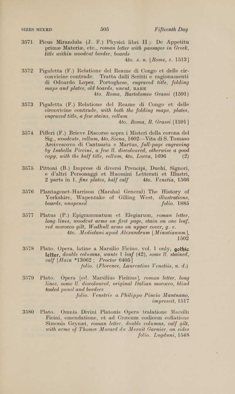 35971 3572 3573 3574 3575 3576 3077 3578 3579 3580 Picus Mirandula (J. F.) Physici libri II; De Appetitu prime Materize, etc., roman letier with passages in Greek, title within woodcut border, boards Ato. s. n. [Rome, c. 1513] Pigafetta (F.) Relatione del Reame di Congo et delle cir- convicine contrade. Tratta dalli Scritti e ragionamenti di Odoardo Lopez. Portoghese, engraved title, folding maps and plates, old boards, uncut, RARE 4to. Roma, Bartolomeo Grassi (1591) Pigafetta (F.) Relatione del Reame di Congo et delle circovicine contrade, with both the folding maps, plates, engraved title, a few stains, vellum 4to. Roma, B. Grassi [1591] Pifferi (F.) Brieve Discorso sopra i Misteri della corona del Sig., woodcuts, vellum, 4to, Suena, 1602—Vita diS. Tomaso Arcivescovo di Cantuaria e Martus, full-page engraving by Isabella Piceconi, a few ll. discoloured, otherwise a good copy, with the half title, vellum, 4to, Lucca, 1696 (2) Pittoni (B.) Imprese di diversi Prencipi, Duchi, Signori, e d’altri Personaggi et Huomini Letterati et [llustri, 2 parts in I, fine plates, half calf 4to. Venetia, 1566 Plantagenet-Harrison (Marshal General) The History of Yorkshire, Wapentake of Gilling West, dllustrations, boards, unopened folio. 1885 Platus (P.) Epigrammatum et Elegiarum, roman letter, long lines, woodcut arms on first page, stain on one leaf, red morocco gilt, Wodhull arms on upper cover, g. e. 4to. Mediolani apud Alexandrum | Minutianum |, 1502 Plato. Opera, latine a Marsilio Ficino, vol. 1 only, gothic letter, dowble columns, wants | leaf (42), some Il. stained, calf |Hain *13062 ; Proctor 6405] folio. (Florence, Laurentius Venetiis, n. d.) Plato. Opera fed. Marsilius Ficinus], roman letter, long lines, some ll. discqloured, original Italian morocco, blind tooled panel and borders folio. Venetris a Philippo Pincio Mantnano, empressit, 1517 Plato. Omnia Divini Platonis Opera tralatione Marsili Ficini, emendatione, et ad Grecum codicem collatione Simonis Grynei, roman letter, double columns, calf gilt, with arms of Thome Morard du Mesut Garnier, on sides folio. Lugduni, 1548