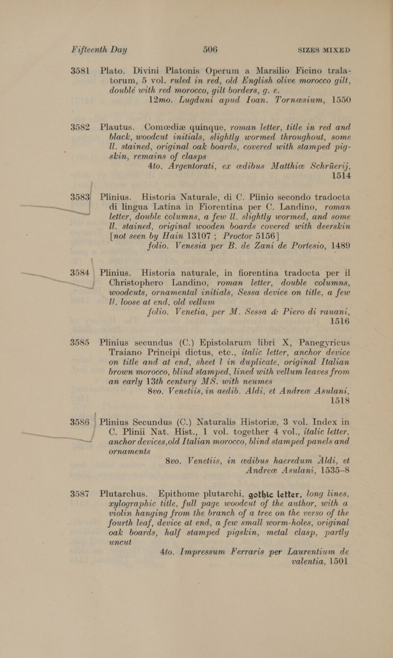 3581 3582 3585 3587 Plato. Divini Platonis Operum a Marsilio Ficino trala- torum, 5 vol. ruled in red, old English olive morocco gilt, doublé urith red morocco, gilt borders, g. e. 12mo. Lugduni apud Ioan. Tornesium, 1550 Plautus. Comeediz quinque, roman letter, title in red and black, woodcut initials, slightly wormed throughout, some ll. stained, original oak boards, covered with stamped pig- skin, remains of clasps 4to. Argentorati, ex edibus Matthie Schrieriy, : 1514 Plinius. Historia Naturale, di C. Plinio secondo tradocta di lingua Latina in Fiorentina per C. Landino, roman letter, double columns, a few ll. slightly wormed, and some ll. stained, original wooden boards covered with a [not seen by Hain 13107 ; Proctor 5156] folio. Venesia per B. de Zan de Portesio, 1489 Plinius. Historia naturale, in fiorentina tradocta per il Christophero Landino, roman letter, double columns, woodcuts, ornamental initials, Sessa device on title, a few li. loose at end, old vellum folio. Venetia, per M. Sessa &amp; Piero di rauani, 1516 Plinius secundus (C.) Epistolarum libri X, Panegyricus Traiano Principi dictus, etc., aztalic letter, anchor device on tetle and at end, sheet | in duplicate, original Italian brown morocco, blind stamped, lined with vellum leaves from an early 13th century MS. with newmes 8v0. Venetiis, in aedib. Aldi, et Andree Asulani, 1518 Plinius Secundus (C.) Naturalis Historiz, 3 vol. Index in C. Plinii Nat. Hist., 1 vol. together 4 vol., etalcc letter, anchor devices,old Italian morocco, blind stamped panels and ornaments ’ 8vo. Venetiis, in ceedibus haeredum Aldi, et Andree Asulani, 1535-8 Plutarchus. Epithome plutarchi, gothic letter, long lines, zylographic title, full page woodcut of the author, with a violin hanging from the branch of a tree on the verso of the fourth leaf, device at end, a few small worm-holes, original oak boards, half stamped pigskin, metal clasp, partly uncut 4io. Impressum Ferraris per Laurentium de valentia, 1501