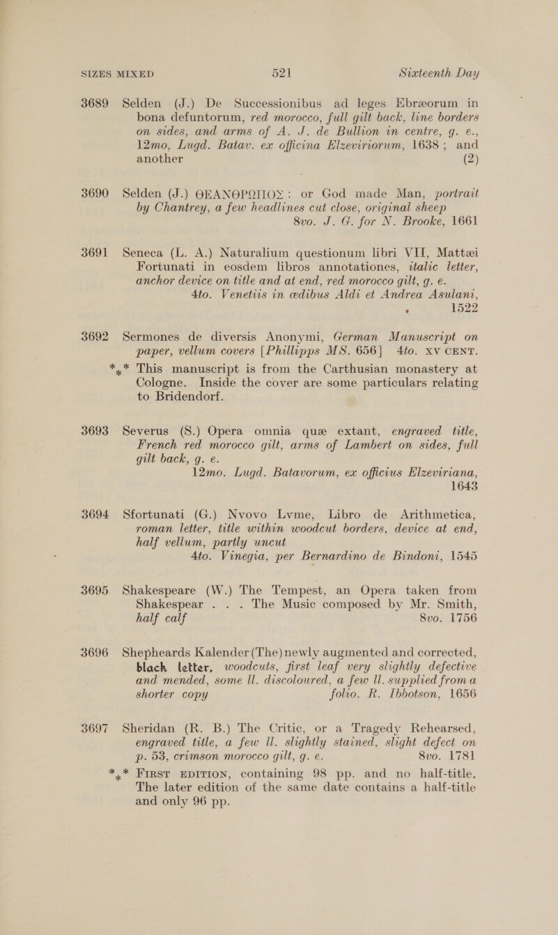 3689 Selden (J.) De Successionibus ad leges Ebreorum in bona defuntorum, red morocco, full gilt back, line borders on sides, and arms of A. J. de Bullion in centre, g. e&amp;., 12mo, Lugd. Batav. ex officona Kizevirvorum, 1638; and another (2) 3690 Selden (J.) OEANOPOTIOS: or God made Man, portrait by Chantrey, a few headlines cut close, original sheep 8vo. J. G. for N. Brooke, 1661 3691 Seneca (L. A.) Naturalium questionum libri VII, Mattei Fortunati in eosdem libros annotationes, italic letter, anchor device on title and at end, red morocco gilt, g. e. 4to. Venetiis in edibus Aldi et Andrea Asulani, , 1522 3692 Sermones de diversis Anonymi, German Manuscript on paper, vellum covers [Philipps MS. 656] 4to. xv CENT. *.* This manuscript is from the Carthusian monastery at Cologne. Inside the cover are some particulars relating to Bridendorf. 3693 Severus (S.) Opera omnia que extant, engraved title, French red morocco gilt, arms of Lambert on sides, full gilt back, g. e. . 12mo. Lugd. Batavorum, ex officius Elzeviriana, 1643 3694 Sfortunati (G.) Nvovo Lyme, Libro de Arithmetica, roman letter, title within woodcut borders, device at end, half vellum, partly uncut Ato. Vinegia, per Bernardino de Bindoni, 1545 3695 Shakespeare (W.) The Tempest, an Opera taken from Shakespear . . . The Music composed by Mr. Smith, half calf 8vo. 1756 3696 Shepheards Kalender (The)newly augmented and corrected, black letter, woodcuts, first leaf very slightly defective and mended, some Il. discoloured, a few Ul. supplied from a shorter copy folio. R. Ibbotson, 1656 3697 Sheridan (R. B.) The Critic, or a Tragedy Rehearsed, engraved title, a few Il. slightly stained, slight defect on p. 53, crimson morocco gilt, g. e. 8vo. 1781 *.* FIRST EDITION, containing 98 pp. and no half-title. The later edition of the same date contains a half-title and only 96 pp.