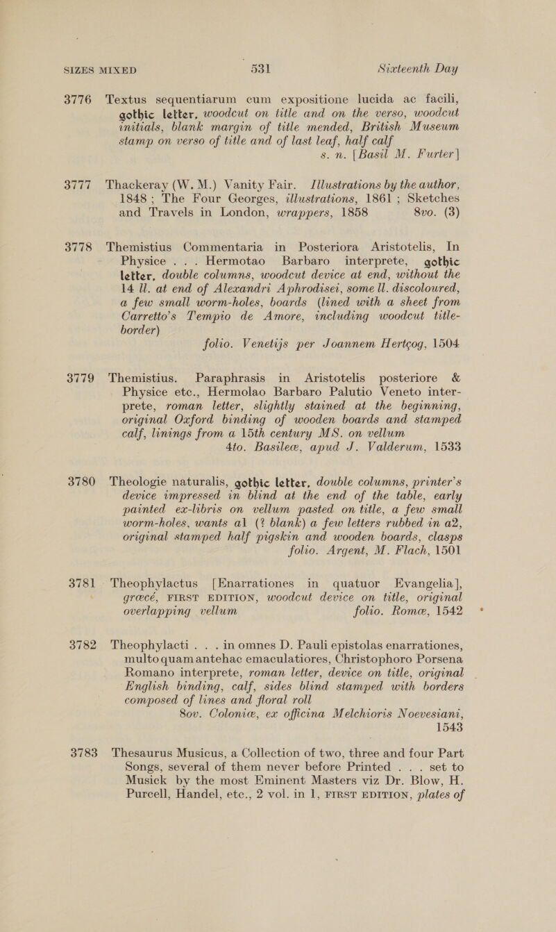 3776 3777 3778 3779 3780 3781 3782 3783 Textus sequentiarum cum expositione lucida ac facili, gothic letter, woodcut on title and on the verso, woodcut unitials, blank margin of title mended, British Museum stamp on verso of title and of last leaf, half calf s. n. [Basil M. Furter | Thackeray (W.M.) Vanity Fair. Jllustrations by the author, 1848 ; The Four Georges, illustrations, 1861 ; Sketches and Travels in London, wrappers, 1858 8vo. (3) Themistius Commentaria in Posteriora Aristotelis, In Physice ... Hermotao Barbaro interprete, gothic letter, double columns, woodcut device at end, without the 14 Ul. at end of Alexandri Aphrodiset, some ll. discoloured, a few small worm-holes, boards (lined with a sheet from Carretto’s Tempio de Amore, including woodcut title- border) } folio. Venetujis per Joannem Hertcog, 1504 Themistius. Paraphrasis in Aristotelis posteriore & Physice etc., Hermolao Barbaro Palutio Veneto inter- prete, roman letter, slightly stained at the beginning, original Oxford binding of wooden boards and stamped calf, linings from a 15th century MS. on vellum 4to. Bastlew, apud J. Valderum, 1533 Theologie naturalis, gothic letter, double columns, printer’s device ampressed in blind at the end of the table, early painted ex-libris on vellum pasted on title, a few small worm-holes, wants al (? blank) a few letters rubbed in a2, original stamped half pigskin and wooden boards, clasps folio. Argent, M. Flach, 1501 grecé, FIRST EDITION, woodcut device on title, original overlapping vellum folio. Rome, 1542 Theophylacti . . . inomnes D. Pauli epistolas enarrationes, multo quam antehac emaculatiores, Christophoro Porsena Romano interprete, roman letter, device on title, original English binding, calf, sides blind stamped with borders composed of lines and floral roll Sov. Colonie, ex officina Melchioris Noevesiani, 1543 Thesaurus Musicus, a Collection of two, three and four Part Songs, several of them never before Printed . . . set to Musick by the most Eminent Masters viz Dr. Blow, H. Purcell, Handel, etc., 2 vol. in 1, FIRST EDITION, plates of
