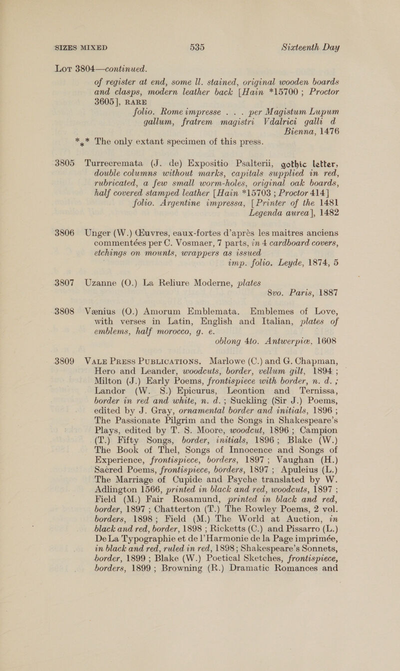 Lot 3804—continued. of register at end, some ll. stained, original wooden boards and clasps, modern leather back [Hain *15700 ; Proctor 3605 |, RARE folio. Romeimpresse . . . per Magistum Lupum gallum, fratrem magistri Vdalrici galli d Bienna, 1476 *,.* The only extant specimen of this press. 3805 Turrecremata (J. de) Expositio Psalterii, gothic letter, double columns without marks, capitals supplied in red, rubricated, a few small worm-holes, original oak boards, half covered stamped leather [Hain *15703 ; Proctor 414 ] folio. Argentine impressa, [ Printer of the 1481 Legenda aurea], 1482 3806 Unger (W.) Giuvres, eaux-fortes d’aprés les maitres anciens commentées per C. Vosmaer, 7 parts, in 4 cardboard covers, etchings on mounts, wrappers as issued amp. folio, Leyde, 1874, 5 3807 Uzanne (O.) La Reliure Moderne, plates 8vo. Paris, 1887 3808 Venius (O.) Amorum Emblemata. Emblemes of Love, with verses in Latin, English and Italian, plates of emblems, half morocco, g. e. oblong 4to. Antwerpie, 1608 - 3809 VALE Press Pusuications. Marlowe (C.) and G. Chapman, Hero and Leander, woodcuts, border, vellum gilt, 1894 ; Milton (J.) Early Poems, frontispiece with border, n. d. ; Landor (W. S.) Epicurus, Leontion and Ternissa, border in red and white, n. d.; Suckling (Sir J.) Poems, edited by J. Gray, ornamental border and initials, 1896 ; The Passionate Pilgrim and the Songs in Shakespeare’s Plays, edited by T. S. Moore, woodcut, 1896 ; Campion (T.) Fifty Songs, border, initials, 1896; Blake (W.) The Book of Thel, Songs of Innocence and Songs of Experience, frontispiece, borders, 1897; Vaughan (H.) Sacred Poems, frontispiece, borders, 1897 ; Apuleius (L.) The Marriage of Cupide and Psyche translated by W. Adlington 1566, printed in black and red, woodcuts, 1897 ; Field (M.) Fair Rosamund, printed in black and red, border, 1897 ; Chatterton (T.) The Rowley Poems, 2 vol. borders, 1898; Field (M.) The World at Auction, in black and red, border, 1898 ; Ricketts (C.) and Pissarro (L.) De La Typographie et de |’ Harmonie de la Page imprimée, in black and red, ruled in red, 1898; Shakespeare’s Sonnets, border, 1899 ; Blake (W.) Poetical Sketches, frontispiece, borders, 1899 ; Browning (R.) Dramatic Romances and