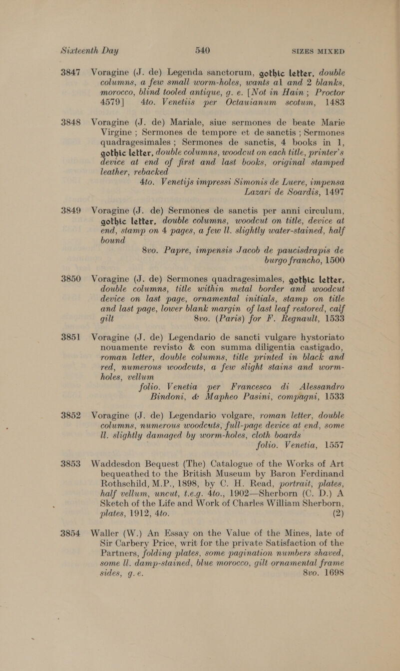 3847 3848 3849 3850 3851 3852 3853 3854 Voragine (J. de) Legenda sanctorum, gothic letter, double columns, a few small worm-holes, wants al and 2 blanks, morocco, blind tooled antique, g. e. [Not in Hain ; Proctor 4579| 4to. Venetiis per Octauianum scotum, 1483 Voragine (J. de) Mariale, siue sermones de beate Marie Virgine ; Sermones de tempore et de sanctis ; Sermones quadragesimales ; Sermones de sanctis, 4 books in 1, gothic letter, double columns, woodcut on each title, printer’s device at end of first and last books, original stamped leather, rebacked 4to. Venetijs impresst Simonis de Luere, impensa Lazari de Soardis, 1497 Voragine (J. de) Sermones de sanctis per anni circulum, gothic letter, double columns, woodcut on title, device at end, stamp on 4 pages, a few Il. slightly water-stained, half bound 8vo. Papre, impensis Jacob de paucisdrapis de burgo francho, 1500 Voragine (J. de) Sermones quadragesimales, gothic letter, double columns, title within metal border and woodcut device on last page, ornamental initials, stamp on title and last page, lower blank margin of last leaf restored, caif gilt 8vo. (Paris) for F. Regnault, 1533 Voragine (J. de) Legendario de sancti vulgare hystoriato nouamente revisto &amp; con summa diligentia castigado, roman letter, double columns, title printed in black and red, numerous woodcuts, a few slight stains and worm- holes, vellum folio. Venetia per Francesca di Alessandro Bindom, &amp; Mapheo Pasini, compagni, 1533 Voragine (J. de) Legendario volgare, roman letter, double columns, numerous woodcuts, full-page device at end, some ll. slightly damaged by worm-holes, cloth boards folio. Venetia, 1557 Waddesdon Bequest (The) Catalogue of the Works of Art bequeathed to the British Museum by Baron Ferdinand Rothschild, M.P., 1898, by C. H. Read, portrait, plates, half vellum, uncut, t.e.g. 4to., 1902—Sherborn (C. D.) A Sketch of the Life and Work of Charles William Sherborn, plates, 1912, 4to. (2) Waller (W.) An Essay on the Value of the Mines, late of Sir Carbery Price, writ for the private Satisfaction of the Partners, folding plates, some pagination numbers shaved, some ll. damp-stained, blue morocco, gilt ornamental frame sides, ge. 8vo. 1698