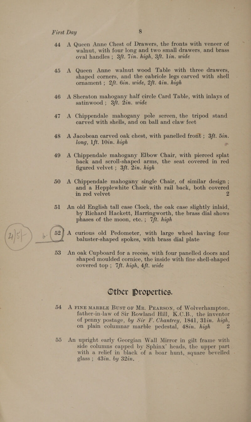 44 A Queen Anne Chest of Drawers, the fronts with veneer of walnut, with four long and two small drawers, and brass oval handles ; 3ft. Tin. high, 3ft. lon. wide 45 A Queen Anne walnut wood Table with three drawers, shaped corners, and the cabriole legs carved with shell ornament ; 2ft. Gin. wide, 2ft. 4in. high 46 &lt;A Sheraton mahogany half circle Card Table, with inlays of satinwood ; 3ft. 2in. wide 47 A Chippendale mahogany pole screen, the tripod stand carved with shells, and on ball and claw feet 48 A Jacobean carved oak chest, with panelled front ; 3ft. 5an. long, lft. 100n. high . 49 &lt;A Chippendale mahogany Elbow Chair, with pierced splat back and scroll-shaped arms, the seat covered in red figured velvet ; 3ft. 20n. high 3 50 &lt;A Chippendale mahogany single Chair, of similar design ; and a Hepplewhite Chair with rail back, both covered in red velvet 2 51 An old English tall case Clock, the oak case slightly inlaid, by Richard Hackett, Harringworth, the brass dial shows phases of the moon, etc. ; 7ft. high  baluster-shaped spokes, with brass dial plate 53 An oak Cupboard for a recess, with four panelled doors and shaped moulded cornice, the inside with fine shell-shaped covered top ; 7ft. high, 4ft. wide Other Properties. 54 A FINE MARBLE Bust oF Mr. Pearson, of Wolverhampton, father-in-law of Sir Rowland Hill, K.C.B., the inventor — of penny postage, by Sir F. Chantrey, 1841, 3lin. high, on plain columnar marble pedestal, 48in. high ~ 2 55 An upright early Georgian Wall Mirror in gilt frame with side columns capped by Sphinx’ heads, the upper part with a relief in black of a boar hunt, square bevelled - glass; 430n. by 32in. |