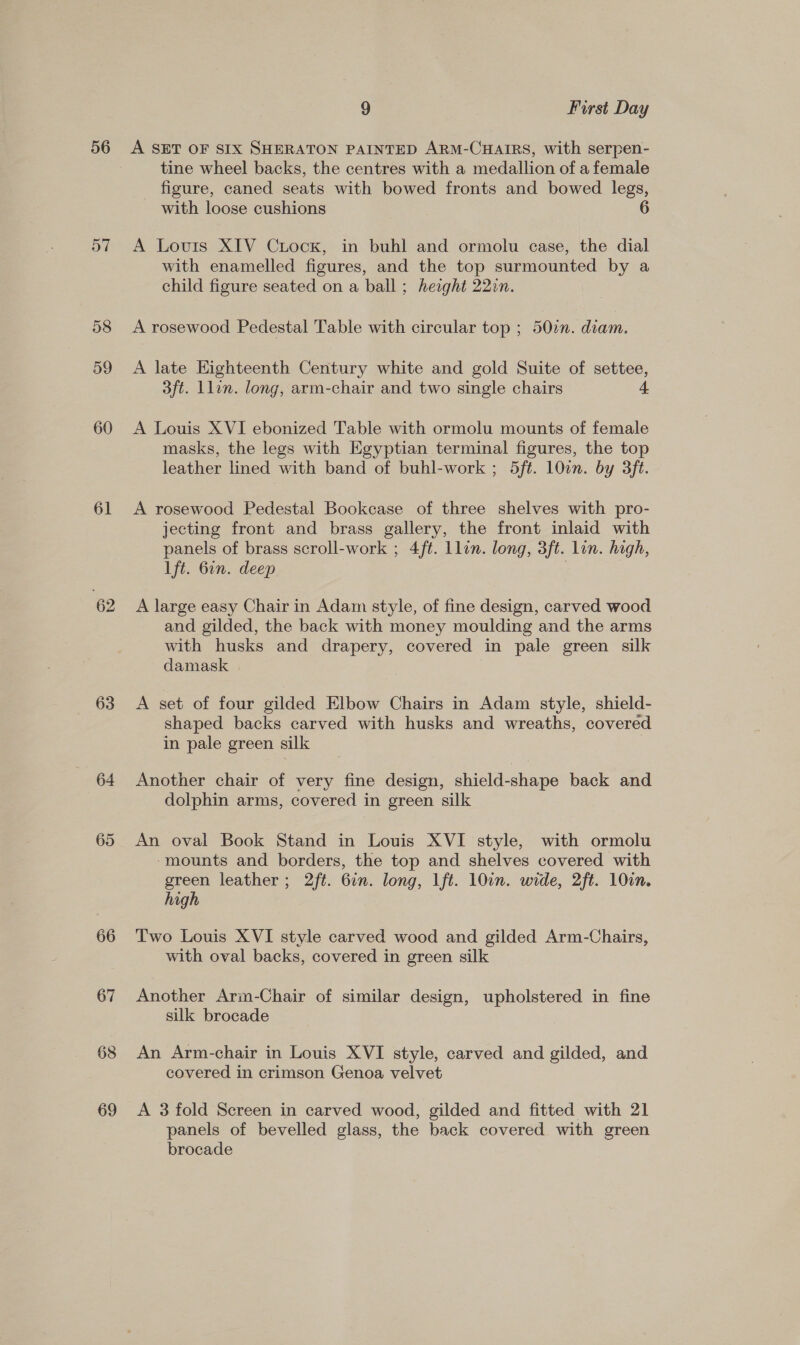 56 57 58 59 60 61 62 63 64 65 66 67 68 69 9 First Day A SET OF SIX SHERATON PAINTED ARM-CHAIRS, with serpen- tine wheel backs, the centres with a medallion of a female figure, caned seats with bowed fronts and bowed legs, with loose cushions A Louis XIV Ciock, in buhl and ormolu case, the dial with enamelled figures, and the top surmounted by a child figure seated on a ball ; height 22in. A rosewood Pedestal Table with circular top ; 50%. diam. A late Eighteenth Century white and gold Suite of settee, 3ft. Llin. long, arm-chair and two single chairs 4. A Louis XVI ebonized Table with ormolu mounts of female masks, the legs with Egyptian terminal figures, the top leather lined with band of buhl-work ; 5ft. 10in. by 3ft. A rosewood Pedestal Bookcase of three shelves with pro- jecting front and brass gallery, the front inlaid with panels of brass scroll-work ; 4ft. Llon. long, 3ft. lin. high, lft. 6in. deep | A large easy Chair in Adam style, of fine design, carved wood and gilded, the back with money moulding and the arms with husks and drapery, covered in pale green silk damask A set of four gilded Elbow Chairs in Adam style, shield- shaped backs carved with husks and wreaths, covered in pale green silk | Another chair of very fine design, shield-shape back and dolphin arms, covered in green silk An oval Book Stand in Louis XVI style, with ormolu ‘mounts and borders, the top and shelves covered with green leather ; 2ft. 6in. long, lft. 10in. wide, 2ft. 10in. high Two Louis XVI style carved wood and gilded Arm-Chairs, with oval backs, covered in green silk Another Arim-Chair of similar design, upholstered in fine silk brocade An Arm-chair in Louis XVI style, carved and gilded, and covered in crimson Genoa velvet A 3 fold Screen in carved wood, gilded and fitted with 21 panels of bevelled glass, the back covered with green brocade
