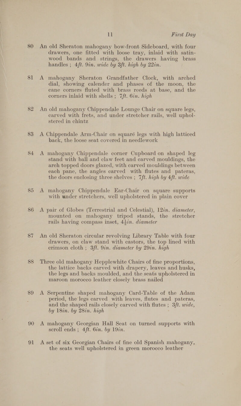 — 80 81 82 83 84 85 86 87 88 89 90 91 11 First Day An old Sheraton mahogany bow-front Sideboard, with four drawers, one fitted with loose tray, inlaid with satin- wood bands and strings, the drawers having brass handles ; 4ft. 9in. wide by 3ft. high by 22in. A mahogany Sheraton Grandfather Clock, with arched dial, showing calender and phases of the moon, the cane corners fluted with brass reeds at base, and the corners inlaid with shells ; 7ft. 61n. high An old mahogany Chippendale Lounge Chair on square legs, carved with frets, and under stretcher rails, well uphol- stered in chintz A Chippendale Arm-Chair on squaré legs with high latticed back, the loose seat covered in needlework A mahogany Chippendale corner Cupboard on shaped leg stand with ball and claw feet and carved mouldings, the arch topped doors glazed, with carved mouldings between each pane, the angles carved with flutes and pateras, the doors enclosing three shelves ; 7ft. high by 4ft. wide A mahogany Chippendale Ear-Chair on square supports with under stretchers, well upholstered in plain cover A pair of Globes (Terrestrial and Celestial), 12in. diameter, mounted on mahogany tripod stands, the stretcher rails having compass inset, 447n. diameter An old Sheraton circular revolving Library Table with four drawers, on claw stand with castors, the top lined with crimson cloth ; 3ft. 9in. diameter by 29in. high Three old mahogany Hepplewhite Chairs of fine proportions, the lattice backs carved with drapery, leaves and husks, the legs and backs moulded, and the seats upholstered in maroon morocco leather closely brass nailed A Serpentine shaped mahogany Card-Table of the Adam _ period, the legs carved with leaves, flutes and pateras, and the shaped rails closely carved with flutes ; 3/t. wide, by 18in. by 28in. high A mahogany Georgian Hall Seat on turned supports with scroll ends; 4/ft. 6in. by 19¢n. A set of six Georgian Chairs of fine old Spanish mahogany, the seats well upholstered in green morocco leather