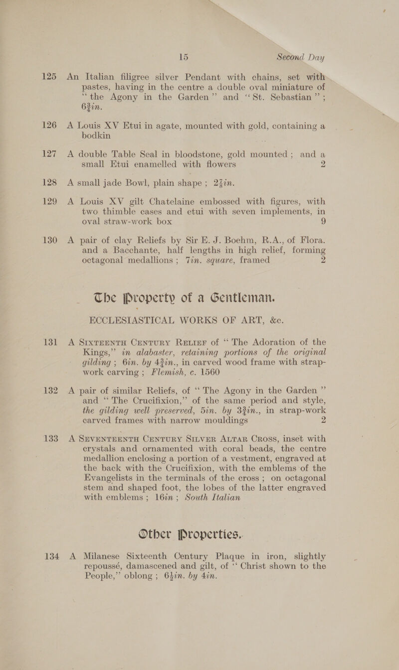 125 126 127 128 129 130 131 132 133 15 Second Day An Italian filigree silver Pendant with chains, set with pastes, having in the centre a double oval miniature of “the Agony in the Garden” and “St. Sebastian ” ; 63in. A Louis XV Etui in agate, mounted with gold, containing a bodkin A double Table Seal in bloodstone, gold mounted ; and a small Etui enamelled with flowers 2 A small jade Bowl, plain shape ; 24in. A Louis XV gilt Chatelaine embossed with figures, with two thimble cases and etui with seven implements, in oval straw-work box A pair of clay Reliefs by Sir E. J. Boehm, R.A., of Flora. and a Bacchante, half lengths in high relief, forming octagonal medallions ; Tin. square, framed 2 Che Property of a Gentleman. ECCLESIASTICAL WORKS OF ART, &amp;c. A SIxTEENTH CENTURY Retwrer of “‘ The Adoration of the Kings,” in alabaster, retaining portions of the original gilding ; 6in. by 42in., in carved wood frame with strap- work carving ; Flemish, c. 1560 A pair of similar Reliefs, of ‘““ The Agony in the Garden ” and “‘ The Crucifixion,’ of the same period and style, the gilding well preserved, 5in. by 32in., in strap-work carved frames with narrow mouldings 2 A SEVENTEENTH CENTURY SILVER ALTAR CROSS, inset with crystals and ornamented with coral beads, the centre medallion enclosing a portion of a vestment, engraved at the back with the Crucifixion, with the emblems of the Evangelists in the terminals of the cross ; on octagonal stem and shaped foot, the lobes of the latter engraved with emblems; 16in; South Italian Other Properties.. repoussé, damascened and gilt, of ‘‘ Christ shown to the People,” oblong ; 64in. by 4in.