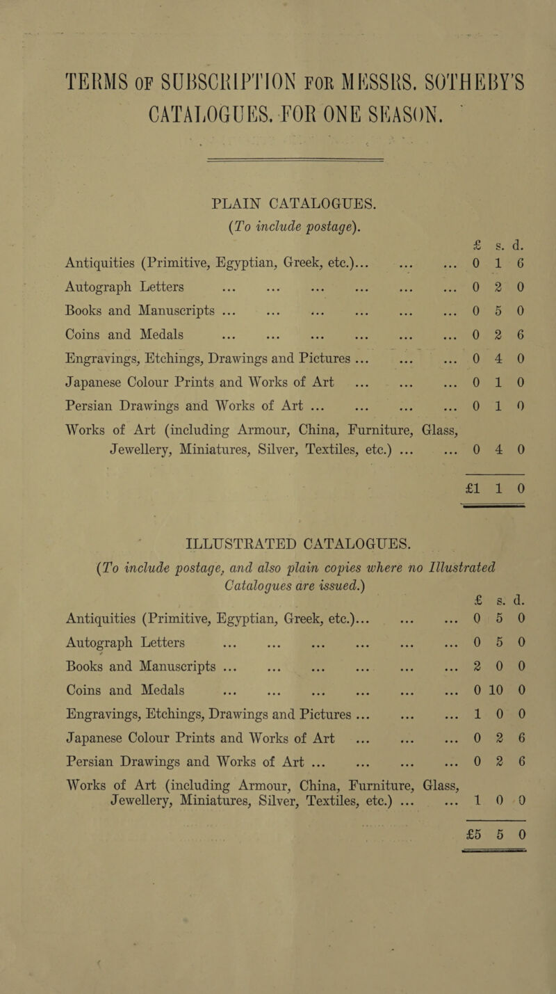 TERMS of SUBSCRIPTION For MESSRS. SOTHEBY'S CATALOGUES, FOR ONE SEASON,  PLAIN CATALOGUES. (To include postage). ess pO. Antiquities (Primitive, Egyptian, Greek, etc.)... 6.1 - Autograph Letters 0 2.0 Books and Manuscripts .. a a Coins and Medals 052) oo Engravings, Etchings, Drawings and Pictures ... 1 0 4280 Japanese Colour Prints and Works of Art 0 ne Persian Drawings and Works of Art ... Olds 4) Works of Art (including Armour, China, Furniture, Glass, Jewellery, Miniatures, Silver, Textiles, etc.) ... 0 4 0 £1, 20 ILLUSTRATED CATALOGUES. (T'o include postage, and also plain copies where no Illustrated Catalogues are issued.) Ei ahd: Antiquities (Primitive, Egyptian, Greek, etc.)... 0 5 0 Autograph Letters 0) dant) Books and Manuscripts ... Ano Coins and Medals 10200 Engravings, Etchings, Drawings and Pictures ... 1) Oa Japanese Colour Prints and Works of Art 0 2 %0 Persian Drawings and Works of Art . i ies i iGoaeeG Works of Art (including Armour, China, Furniture, Glass, Jewellery, Miniatures, Silver, Textiles, etc.) . Te eO0te0