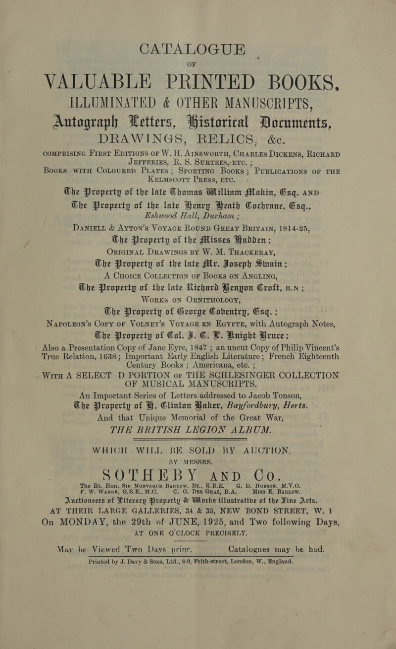 CATALOGUE VALUABLE PRINTED BOOKS. ILLUMINATED &amp; OTHER MANUSCRIPTS, Autograph Letters, Wistorical Documents, DRAWINGS, RELICS, &amp;c. COMPRISING First Epitions or W. H. 1 Canis DicKENs, RICHARD JEFFERIES, R. 8S. SURTEES,-ETC. Books witH CoLOURED PLATES ; eouseee Books ‘ ’ PUBLICATIONS OF THE KELMscorr PRESS, ETC. Ghe Property of the late Thomas William MAtakin, Esg. anv Ghe Property of the late Henry Beath Cochrane, Esq., E'shwood Hall, Durham ; DaniEeti &amp; Ayton’s Voyace Rounp Great BRITAIN, 1814-25, Ghe Property of the Misses Wadden ; OrIGINAL Drawines By W. M. THACKERAY, Whe Property of the late Myr. Joseph Stain ; A CHoIcE CoLLECTION oF Books oN ANGLING, Ghe Property of the late Richard Benyon Croft, x. ; Works on ORNITHOLOGY, The Property of George Coventry, Esq. ; Napoueon’s Copy of VoLNEY’s VoYAGE EN Eaypts, with Autograph Notes, Gbhe Property of Col. J. CO. LH. Rnight Bruce; Also a Presentation Copy of Jane Eyre, 1847 ; an uncut Copy of Philip Vincent’s True Relation, 1638; Important Early English Literature; French Eighteenth Century Books ; Americana, etc. ; Wirn A SELECT D PORTION or THE SCHLESSINGER COLLECTION OF MUSICAL MANUSCRIPTS. An Important Series of Letters addressed to Jacob Tonson, Gbhe Property of H. Clinton Baker, Bayfordbury, Herts. And that Unique Memorial of the Great War, THE BRITISH LEGION ALBUM. WHICH WILL BE SOLD BY AUCTION, BY MESSRS. { ryy i Alen SO at By td Yael, Gk The Rt. Hon. Sir Mor aeyy Bariow, Br., K.B.E. G. D. Hopson, M.V.O. F. W. Warr, O.B.E., Cc. G. DES Graz, B.A. Miss E. BARLow. Auctioneers of ileasy ahlegeriy &amp; Works illustrative of the Fine Arts, AT THEIR LARGE GALLERIES, 34 &amp; 35, NEW BOND STREET, W. 1 On MONDAY, the 29th of JUNE, 1925, and Two following Days, AT ONE OCLOCK PRECISELY. May he Viewed Two Days prior. Catalogues may be had. Printed by J. Davy &amp; Sons, Ltd., 8-9, Frith-street, London, W., England.