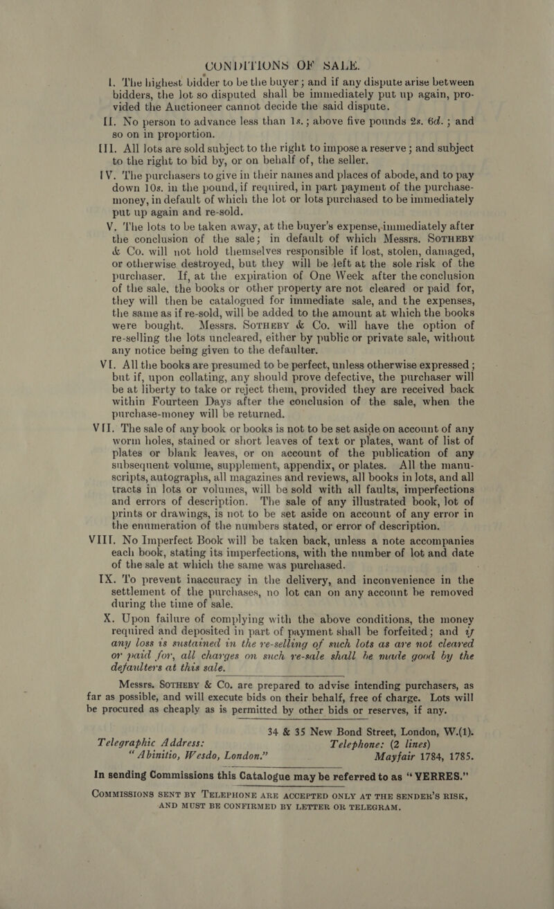 CONDITIONS OF SALE. lL. The highest bidder to be the buyer ; and if any dispute arise between bidders, the Jot so disputed shall be immediately put up again, pro- vided the Auctioneer cannot decide the said dispute. [I. No person to advance less than 1s.; above five pounds 2s. 6d. ; and so on in proportion. [I1. All Jots are sold subject to the right to impose a reserve ; and subject to the right to bid by, or on behalf of, the seller. [V. ‘he purchasers to give in their names and places of abode, and to pay down 10s. in the pound, if required, in part payment of the purchase- money, in default of which the lot or lots purchased to be immediately put up again and re-sold. V. ‘The lots to be taken away, at the buyer’s expense,immediately after the conclusion of the sale; in default of which Messrs. SoTHEBY &amp; Co. will not hold themselves responsible if lost, stolen, damaged, or otherwise destroyed, but they will be left at the sole risk of the purchaser. If, at the expiration of One Week after the conclusion of the sale, the books or other property are not cleared or paid for, they will then be catalogued for immediate sale, and the expenses, the same as if re-sold, will be added to the amount at which the books were bought. Messrs. SorHesy &amp; Co. will have the option of re-selling the lots uncleared, either by public or private sale, without any notice being given to the defaulter. VI. Allthe books are presumed to be perfect, unless otherwise expressed ; but if, upon collating, any should prove defective, the purchaser will be at liberty to take or reject them, provided they are received back within Fourteen Days after the conclusion of the sale, when the purchase-money will be returned. VII. The sale of any book or books is not to be set aside on account of any worm holes, stained or short leaves of text or plates, want of list of plates or blank leaves, or on account of the publication of any subsequent volume, supplement, appendix, or plates. All the manu- scripts, autographs, all magazines and reviews, all books in lots, and all tracts in lots or volumes, will be sold with all faults, imperfections and errors of description. The sale of any illustrated book, lot of prints or drawings, is not to be set aside on account of any error in the enumeration of the numbers stated, or error of description. VIIT. No Imperfect Book will be taken back, unless a note accompanies each book, stating its imperfections, with the number of lot and date of the sale at which the same was purchased. IX. To prevent inaccuracy in the delivery, and inconvenience in the settlement of the purchases, no lot can on any account be removed during the time of sale. X. Upon failure of complying with the above conditions, the money required and deposited in part of payment shall be forfeited; and 77 any loss is sustained in the ve-selling of such lots as are not cleared or paid for, all charges on such re-sale shall be made good by the defaulters at this sale.  Messrs. SoTHEBY &amp; Co. are prepared to advise intending purchasers, as far as possible, and will execute bids on their behalf, free of charge. Lots will be procured as cheaply as is permitted by other bids or reserves, if any. 34 &amp; 35 New Bond Street, London, W.(1). Telegraphic Address: Telephone: (2 lines) “ Abinitio, Wesdo, London.” Mayfair 1784, 1785. In sending Commissions this Catalogue may be referred to as ‘“ YERRES.” CoMMISSIONS SENT BY TELEPHONE ARE ACCEPTED ONLY AT THE SENDER’S RISK, AND MUST BE CONFIRMED BY LETTER OR TELEGRAM.