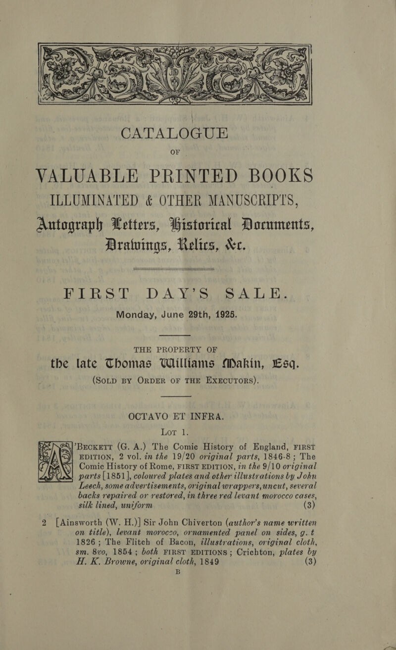  OF VALUABLE PRINTED BOOKS ILLUMINATED &amp; OTHER MANUSCRIP'S, Autograph Letters, Historical Documents, Dratuings, Relics, Ke. EIR ST, DAY Sop A LE. Monday, June 29th, 1925.   THE PROPERTY OF the late Thomas Williams Makin, Lsq. (SoLD BY ORDER OF THE EXECUTORS).  OCTAVO ET INFRA. Lot. ‘Ql’BeckeTt (G. A.) The Comie History of England, FIRST &lt;\| EDITION, 2 vol. in the 19/20 original parts, 1846-8; The Comic History of Rome, FIRST EDITION, in the 9/10 original parts [1851], coloured plates and other illustrations by John Leech, some advertisements, original wrappers, uncut, several backs repaired or restored, in three red levant morocco cases, silk lined, uniform (3)  2 [Ainsworth (W. H.)] Sir John Chiverton (author’s name written on title), levanét morocco, ornamented panel on sides, g. t 1826; The Flitch of Bacon, tllustrations, original cloth, sm. 8vo, 1854; both FIRST EDITIONS; Crichton, plates by H. K. Browne, original cloth, 1849 3 B