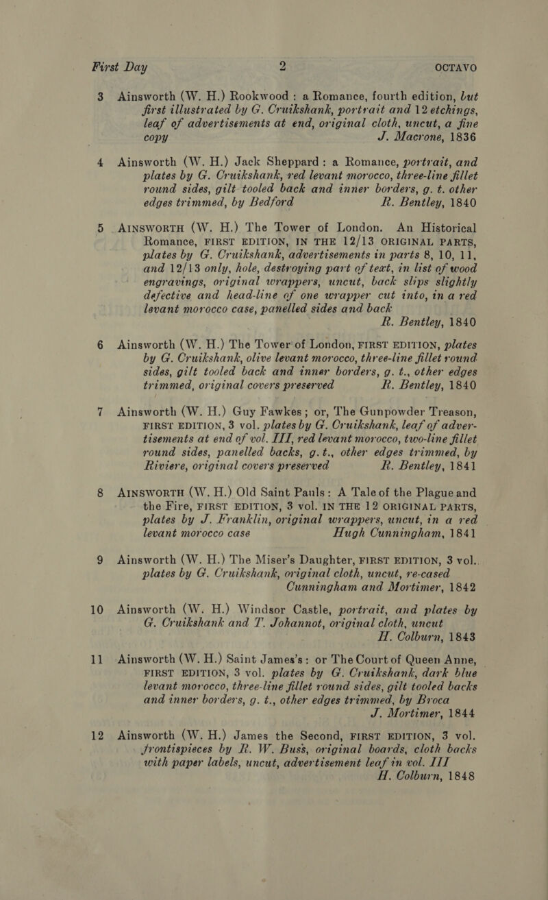 3 10 11 12 Ainsworth (W. H.) Rookwood : a Romance, fourth edition, but jirst illustrated by G. Cruikshank, portrait and 12 etchings, leaf of advertisements at end, original cloth, uncut, a fine copy J. Macrone, 1836 Ainsworth (W. H.) Jack Sheppard: a Romance, portrait, and plates by G. Cruikshank, red levant morocco, three-line fillet round sides, gilt- tooled back and inner borders, g. t. other edges trimmed, by Bedford R. Bentley, 1840 A1inswortH (W. H.) The Tower of London. An Historical Romance, FIRST EDITION, IN THE 12/13 ORIGINAL PARTS, plates by G. Cruikshank, advertisements in parts 8, 10, 11, and 12/13 only, hole, destroying part of text, in list of wood engravings, original wrappers, uncut, back slips slightly defective and head-line of one wrapper cut into, ina red levant morocco case, panelled sides and back | R. Bentley, 1840 Ainsworth (W. H.) The Tower‘of London, FIRST EDITION, plates by G. Cruikshank, olive levant morocco, three-line fillet round sides, gilt tooled back and inner borders, g. t., other edges trimmed, original covers preserved RR. Bentley, 1840 Ainsworth (W. H.) Guy Fawkes; or, The Gunpowder Treason, FIRST EDITION, 3 vol. plates by G. Cruikshank, leaf of adver- tisements at end of vol. IIT, red levant morocco, two-line fillet round sides, panelled backs, g.t., other edges trimmed, by Riviere, original covers preserved R. Bentley, 1841 AINsworTH (W. H.) Old Saint Pauls: A Tale of the Plague and the Fire, FIRST EDITION, 3 vol. IN THE 12 ORIGINAL PARTS, plates by J. Franklin, original wrappers, uncut, in a red levant morocco case Hugh Cunningham, 1841 Ainsworth (W. H.) The Miser’s Daughter, FIRST EDITION, 3 vol.. plates by G. Cruikshank, original cloth, uncut, re-cased Cunningham and Mortimer, 1842 Ainsworth (W. H.) Windsor Castle, portrait, and plates by G. Cruikshank and T. Johannot, original cloth, uncut H. Colburn, 1843 Ainsworth (W. H.) Saint James’s: or The Court of Queen Anne, FIRST EDITION, 3 vol. plates by G. Cruikshank, dark blue levant morocco, three-line fillet round sides, gilt tooled backs and inner borders, g. t., other edges trimmed, by Broca J. Mortimer, 1844 Ainsworth (W. H.) James the Second, FIRST EDITION, 3 vol. Jrontispieces by R. W. Buss, original boards, cloth backs with paper labels, uncut, advertisement leaf in vol. IIT
