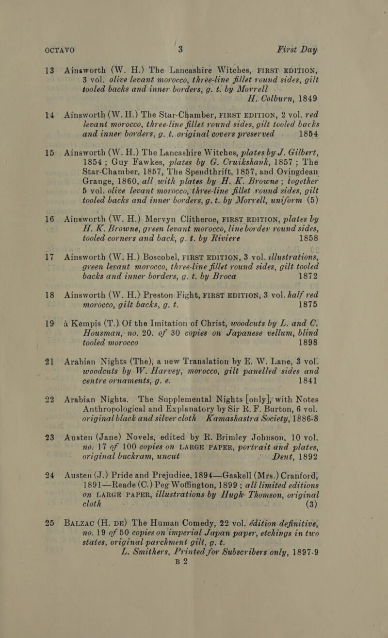 14 15 16 17 18 19 21 24 25 Ainsworth (W. H.) The Lancashire Witches, FIRST EDITION, 3 vol. olive levant morocco, three-line fillet round sides, gilt tooled backs and inner bor ders, g. tr og Morrell . H. Colburn, 1849 Ainsworth (W. H.) The Star-Chqmber FIRST EDITION, 2 vol. red levant morocco, three-line fillet round sides, gilt tooled backs and inner borders, g. t. original covers s preserved 1854 Aunsworth (W. H.) The Lancashire Witches, plates by J. Gilbert, 1854; Guy Fawkes, plates by G. Cruikshank, 1857 ; The Star- Gls niben 1857, The Spendthrift, 1857, and Ovingdean Grange, 1860, all with plates by H. K. Browne ; together 5 vol. olive levant morocco, three-line fillet round sides, gilt tooled backs and inner borden g.t. by Morrell, uniform (5) Ainsworth (Ww. H.) Mervyn Clitheroe, FIRST EDITION, plates by H. K. Browne, green levant morocco, line border aunetidee tooled corners and back, g. t. by Riviere 1858 Ainsworth (W. H.) Boscobel, FIRST EDITION, 3 vol. illustrations, green levant morocco, three-line fillet round sides, gilt tooled backs and inner borders, g. t. by Broca 1872 Ainsworth (W. H.) Preston Fight, FIRST EDITION, 3 vol. half red morocco, gilt backs, g. t. 1875 i Kempis (T.) Of the Imitation of Christ, woodcuts by L. and C. Housman,:no. 20. of 30 copies on Japanese vellum, blind tooled morocco 1898 Arabian Nights (The); a new Translation by E. W. Lane, 3 vol. woodcuts by. W. Harvey, morocco, gilt panelled sides and centre ornaments, g. é. 1841 Arabian Nights. The Supplemental Nights [only]; with Notes Anthropological and Explanatory by Sir R. F. Burton, 6 vol. original black and silver cloth Kamashastra Society, 1886-8 no. 17 of 100 coptes on LARGE PAPER, portrait and plates, original buckram, uncut ' Dent, 1892 Austen (J.) Pride and Prejudice, 1894—Gaskell (Mrs.) Cranford, 1891—Reade (C.) Peg Woffington, 1899 ; all limited editions on LARGE PAPER, illustrations by Hugh Thomson, original cloth ar (3) Bauzac (H. pe) The Human Comedy, 22 vol. edition definitive, no. 19 of 50 copies on imperial Japan paper, etchings in two states, original parchment gilt, g. t. L. Smithers, Printed for Subscribers only, 1897-9 B 2