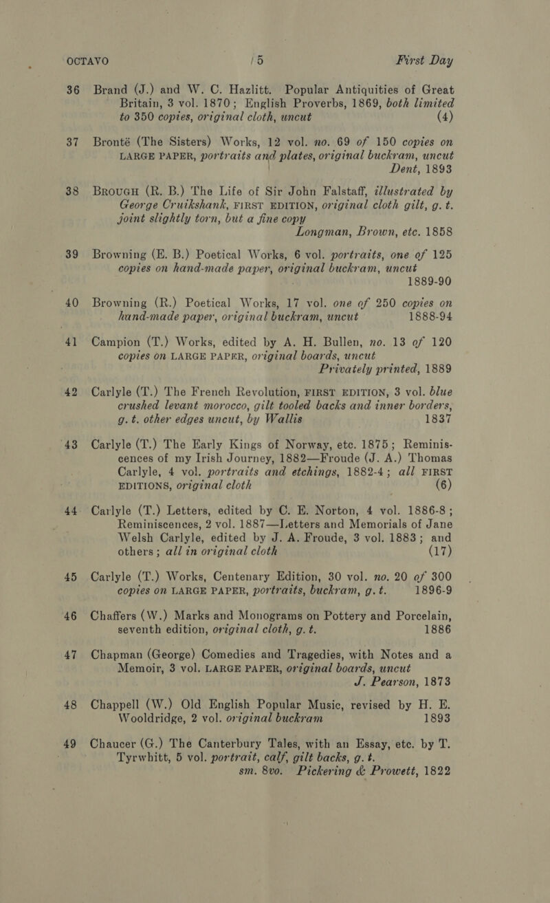 36 37 38 39 40 41 42 43 45 46 47 48 49 Brand (J.) and W. C. Hazlitt. Popular Antiquities of Great Britain, 3 vol. 1870; English Proverbs, 1869, both limited to 350 copies, original cloth, uncut (4) Bronté (The Sisters) Works, 12 vol. no. 69 of 150 copies on LARGE PAPER, portraits and plates, original buckram, uncut | Dent, 1893 BroueH (R. B.) The Life of Sir John Falstaff, illustrated by George Cruikshank, FIRST EDITION, original cloth gilt, g. t. joint slightly torn, but a fine copy Longman, Brown, etc. 1858 Browning (E. B.) Poetical Works, 6 vol. portraits, one of 125 copies on hand-made paper, original buckram, uncut 1889-90 Browning (R.) Poetical Works, 17 vol. one of 250 copies on hand-made paper, original buckram, uncut 1888-94 Campion (T.) Works, edited by A. H. Bullen, no. 13 of 120 copies on LARGE PAPER, original boards, uncut Privately printed, 1889 Carlyle (T.) The French Revolution, FIRST EDITION, 3 vol. blue crushed levant morocco, gilt tooled backs and inner borders, g. t. other edges uncut, by Wallis 1837 Carlyle (T.) The Early Kings of Norway, etc. 1875; Reminis- cences of my Irish Journey, 1882—Froude (J. A.) Thomas Carlyle, 4 vol. portraits and etchings, 1882-4; all FIRST EDITIONS, original cloth (6) Carlyle (T.) Letters, edited by C. E. Norton, 4 vol. 1886-8; Reminiscences, 2 vol. 1887—Letters and Memorials of Jane Welsh Carlyle, edited by J. A. Froude, 3 vol. 1883; and others; all in original cloth (17 Carlyle (T.) Works, Centenary Edition, 30 vol. no. 20 of 300 copies On LARGE PAPER, portraits, buckram, g. t. 1896-9 Chaffers (W.) Marks and Monograms on Pottery and Porcelain, seventh edition, ortgznal cloth, g. t. 1886 Chapman (George) Comedies and Tragedies, with Notes and a Memoir, 3 vol. LARGE PAPER, original boards, uncut J. Pearson, 1873 Chappell (W.) Old English Popular Music, revised by H. E. Wooldridge, 2 vol. original buckram 1893 Chaucer (G.) The Canterbury Tales, with an Essay, etc. by T. Tyrwhitt, 5 vol. portratt, calf, gilt backs, g. t. sm. 8vo. Pickering & Prowett, 1822