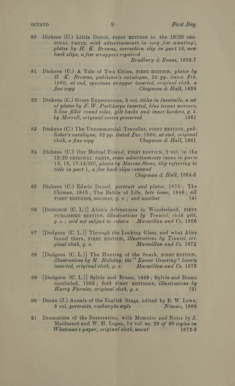 80 81 83 85 86 87 88 89 90 9] Dickens (C.) Little Dorrit, FIRST EDITION in the 19/20 orI- GINAL PARTS, with advertisements (a very few wanting), plates by H. K. Browne, correction slip in part 16, new back slips, a few wrappers repaired Bradbury &amp; Evans, 1855-7 Dickens (C.) A Tale of Two Cities, FIRST EDITION, plates by HT. K. Browne, publisher’s catalogue, 32 pp. datea Keb. 1860, at end, specimen wrapper inserted, original cloth, a Sine copy Chapman &amp; Hall, 1859 Dickens (C.) Great Expectations, 3 vol. titles in facsimile, a set of plates by F. W. Pailthorpe inserted, blue levant morocco, 3-line fillet round sides, gilt backs and inner borders, g. t. by Morrell, original covers preserved 1861 Dickens (C.) The Uncommercial Traveller, FIRST EDITION, pub- lisher’s catalogue, 32 pp. dated Dec. 1860, at end, original cloth, a fine copy Chapman &amp; Hall, 1861 Dickens (C.) Our Mutual Friend, FIRST EDITION, 2 vol. in the 19/20 ORIGINAL PARTS, some advertisements (none in parts 13, 15, 17-19/20), plates by Marcus Stone, slip referring to title in part 1, a few back slips renewed Chapman &amp; Hall, 1864-5 Dickens (C.) Edwin Drood, portrait and plates, 1870; The Chimes, 1845; The Battle of Life, late issue, 1846; all FIRST EDITIONS, morocco, g. @.; and another (4) {[Dopason (C. L.)] Alice’s Adventures in Wonderland, FIRST PUBLISHED EDITION, illustrations by Tenniel, cloth gilt, g.e.; sold not subject to return Macmillan and Co, 1866 [Dodgson (C. L.)] Through the Looking Glass, and what Alice found there, FIRST EDITION, @llustrations by Tenniel, ori- ginal cloth, g. e. Macmillan and Co. 1872 [Dodgson (C. L.)] The Hunting of the Snark, FIRST EDITION, illustrations by H. Holiday, the “ Easter Greeting” loosely inserted, original cloth, g. e. Macmillan and Co. 1876 [Dodgson (C. L.)] Sylvie and Bruno, 1889; Sylvie and Bruno concluded, 1893; both First EDITIONS, tllustrations by Harry Furniss, original cloth, g. e. (2) Doran (J.) Annals of the English Stage, edited by R. W. Lowe, 3 vol. portraits, roxburghe style Nimmo, 1888 Dramatists of the Restoration, with Memoirs and Notes by J. Maidment and W. H. Logan, 14 vol. no. 28 of 30 copies on Whatman’s paper, original cloth, uncut 1872-9