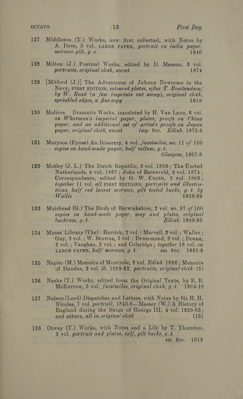 127 130 131 133 134 135 136 137 138 Middleton (T.) Works, now first collected, with Notes by A. Dyce, 5 vol. LARGE PAPER, portrait on india paper, morocco gilt, g. e. 1840 Milton (J.) Poetical Works, edited by D. Masson, 3 vol. portrarts, original cloth, uncut 1874 [Mitford (J.)] The Adventures of Johnny Newcome in the Navy, FIRST EDITION, coloured plates, after T. Rowlandson, by W. Read (a few imprints cut away), original cloth, sprinkled edges, a fine copy 1818 Moliére. Dramatic Works, translated by H. Van Laun, 6 vol. on Whatman’s imperial paper, plates, proofs on China paper, and an additional set. of artist’s proofs on Japan paper, original cloth, uncut imp. 8v0. Edinb. 1875-6 Moryson (Fynes) An Itinerary, 4 vol. facsimiles, no. 11 of 100 copies on hand-made paper, half vellum, g. t. Glasgow, 1907-8 Motley (J. L.) The Dutch Republic, 3 vol. 1856; The United Netherlands, 4 vol. 1867; John of Barneveld, 2 vol. 1874; Correspondence, edited by G. W. Curtis, 2 vol. 1889; together 11 vol. all FIRST EDITIONS, portraits and illustva- tions, half red cant morocco, gilt tooled backs, g.t. by Wallis 1856-89 Muirhead (G.) The Birds of Berwickshire, 2 vol. no. 97 ef 100 copies on hand-made paper, map and plates, original buckram, g. t. Edinb. 1889-95 Muses’ Library (The): Herrick, 2 vol. ; Marvell, 2 vol. ; Waller; Gay, 2 vol.; W. Browne, 2 vol.; Drummond, 2 vol. ; Donne, 2 vol.; Vaughan, 2 vol.; and Coleridge ; together 16 vol. on LARGE PAPER, half morocco, g. t. sm. 8vo. 1891-8 Napier (M.) Memoirs of Montrose, 2 vol. Hdinb. 1856 ; Memoirs of Dundee, 3 vol. 7b. 1859- -62, portraits, original cloth (5) Nashe (T.) Works, edited from the Original Texts, by R. B, McKerrow, 5 vol. facsimiles, original cloth, g.t. 1904-10 Nicolas, 7 vol. portrait, 1845-6—Massey (W.) A History of England during the Reign of George III, 4 vol. 1855-63 ; and others, all in original cloth (15) Otway (T.) Works, with Notes and a Life by T. Thornton, 3 vol. portrait and plates, calf, gilt backs, g.t. sm. 8vo. 1813