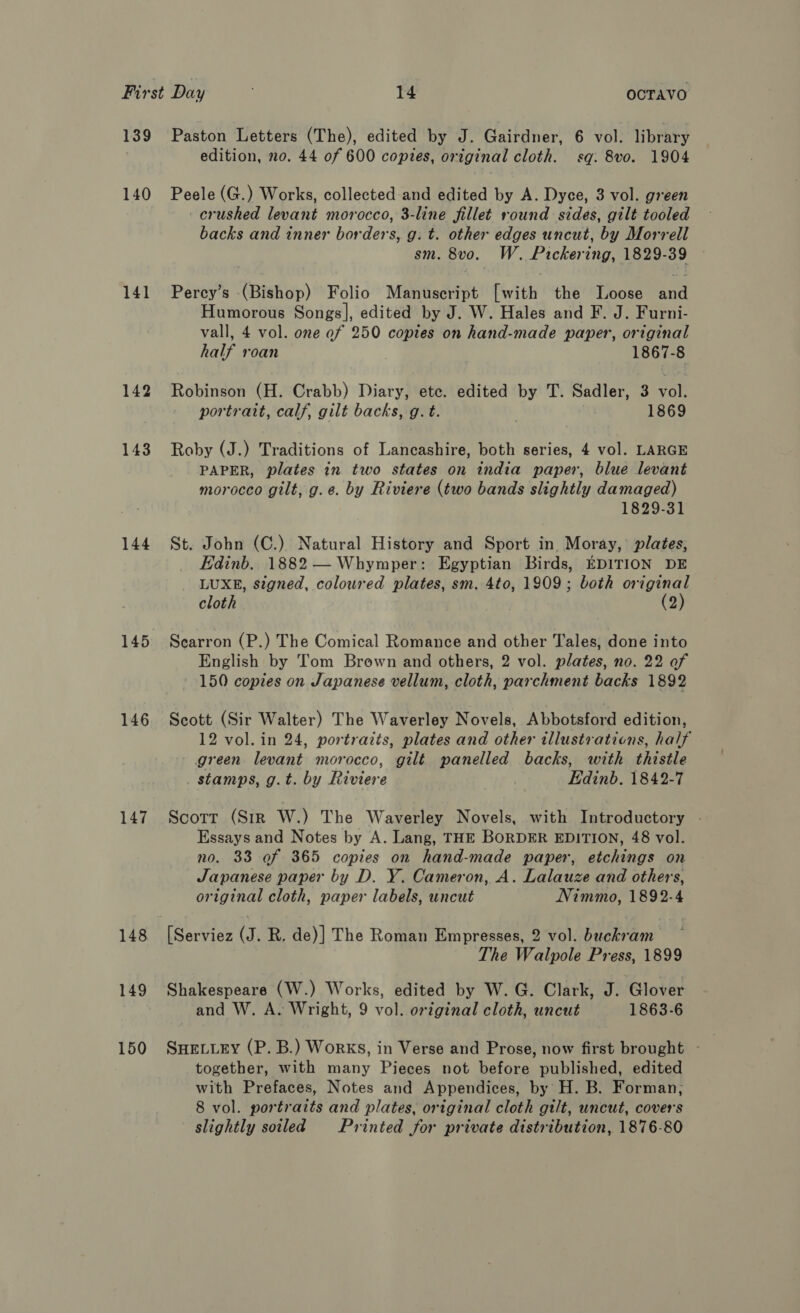 139 140 141 143 144 145 146 147 148 149 150 Paston Letters (The), edited by J. Gairdner, 6 vol. library edition, 20. 44 of 600 copies, original cloth. sq. 8vo. 1904 Peele (G.) Works, collected and edited by A. Dyce, 3 vol. green crushed levant morocco, 3-line fillet round sides, gilt tooled backs and inner borders, g. t. other edges uncut, by Morrell sm. 8vo. W. Pickering, 1829-39 Percy’s (Bishop) Folio Manuscript [with the Loose and Humorous Songs], edited by J. W. Hales and F. J. Furni- vall, 4 vol. one of 250 copies on hand-made paper, original half roan 1867-8 Robinsow (H.*Crabb) Diary Mapeateiited shy! TN Sadler aver portrait, calf, gilt backs, g.t. 1869 Roby (J.) Traditions of Lancashire, both series, 4 vol. LARGE PAPER, plates in two states on india paper, blue levant morocco gilt, g.¢. by Riviere (two bands slightly damaged) 1829-31 St. John (C.) Natural History and Sport in. Moray, plates, Edinb. 1882 — Whymper: Egyptian Birds, EDITION DE LUXE, signed, coloured plates, sm. 4to, 1909; both original cloth (2) Scarron (P.) The Comical Romance and other Tales, done into English by Tom Brown and others, 2 vol. plates, no. 22 of 150 copies on Japanese vellum, cloth, parchment backs 1892 Scott (Sir Walter) The Waverley Novels, Abbotsford edition, 12 vol. in 24, portraits, plates and other illustrations, half green levant morocco, gilt panelled backs, with thistle stamps, g.t. by Riviere Edinb. 1842-7 Scott (Str W.) The Waverley Novels, with Introductory - Essays and Notes by A. Lang, THE BORDER EDITION, 48 vol. no. 33 of 365 copies on hand-made paper, etchings on Japanese paper by D. Y. Cameron, A. Lalauze and others, original cloth, paper labels, uncut Nimmo, 1892-4 [Serviez (J. R. de)] The Roman Empresses, 2 vol. buckram The Walpole Press, 1899 Shakespeare (W.) Works, edited by W. G. Clark, J. Glover and W. A. Wright, 9 vol. original cloth, uncut 1863-6 together, with many Pieces not before published, edited with Prefaces, Notes and Appendices, by H. B. Forman, 8 vol. portraits and plates, original cloth gilt, uncut, covers slightly soiled Printed for private distribution, 1876-80