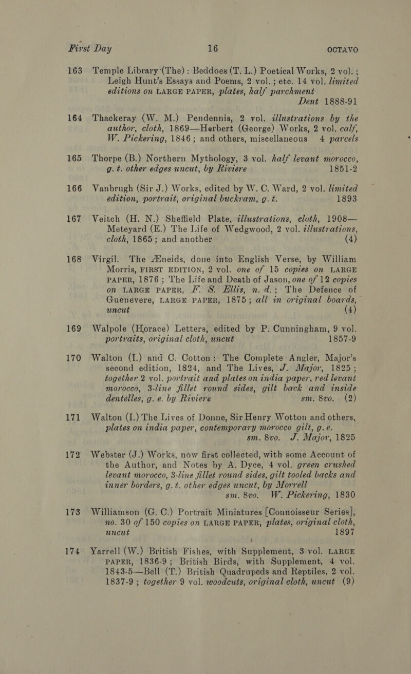 163 164 165 166 167 168 169 170 ia 172 173 174 Temple Library (The) : Beddoes (T. L.) Poetical Works, 2 vol. ; Leigh Hunt’s Essays and Poems, 2 vol.; ete. 14 vol. limited editions on LARGE PAPER, plates, half parchment Dent 1888-91 Thackeray (W. M.) Pendennis, 2 vol. dlustrations by the author, cloth, 1869—Herbert (George) Works, 2 vol. calf, W. Pickering, 1846; and others, miscellaneous 4 parcels Thorpe (B.) Northern Mythology, 3 vol. half levant morocco, g. t. other edges uncut, by Riviere 1851-2 Vanbrugh (Sir J.) Works, edited by W. C. Ward, 2 vol. limited edition, portrait, ortginal buckram, g. t. 1893 Veitch (H. N.) Sheffield Plate, zllustrations, cloth, 1908— Meteyard (E.) The Life of Wedgwood, 2 vol. ¢llustrations, cloth, 1865; and another (4) Virgil. The AMineids, done into English Verse, by William Morris, FIRST EDITION, 2 vol. one of 15 copies on LARGE PAPER, 1876; The Life and Death of Jason, one of 12 copies on LARGE PAPER, J. S. Ellis, n. d.; The Defence of Guenevere, LARGE PAPER, 1875; all in original boards, uncut 4) Walpole (Horace) Letters, edited by P: Cunningham, 9 vol. portraits, original cloth, uncut 1857-9 Walton (I.) and C. Cotton: The Complete Angler, Major’s second edition, 1824, and The Lives, J. Jayjor, 1825; together 2 vol. portrait and plates on india paper, red levant morocco, 3-line fillet round sides, gilt back and inside dentelles, g. e. by Riviere sm. 8vo. (2) Walton (I.) The Lives of Donne, Sir Henry Wotton and others, plates on india paper, contemporary morocco gilt, g.e. sm. 8vo. J. Major, 1825 Webster (J.) Works, now first collected, with some Account of the Author, and Notes by A. Dyce, 4 vol. green crushed levant morocco, 3-line fillet round sides, gilt tooled backs and inner borders, g.t. other edges uncut, by Morrell ~ gm. 8v0. W. Pickering, 1830 Williamson (G. C.) Portrait Miniatures [Connoisseur Series], no. 30 of 150 copies on LARGE PAPER, plates, original cloth, uncut 1897 v Yarrell (W.) British Fishes, with Supplement, 3 vol. LARGE PAPER, 1836-9; British Birds, with Supplement, 4 vol. 1843-5—Bell (T.) British Quadrupeds and Reptiles, 2 vol. 1837-9 ; together 9 vol. woodcuts, original cloth, uncut (9)