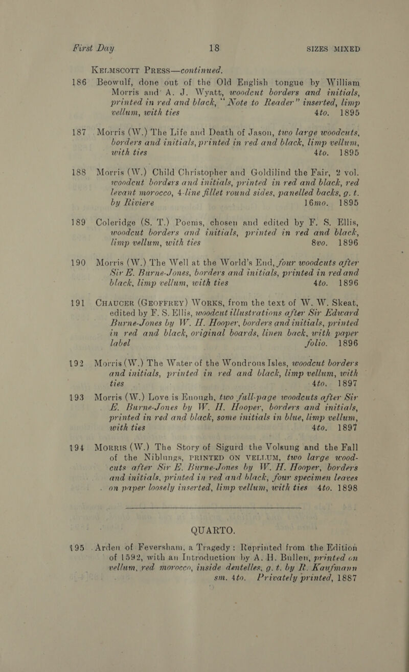 186 187 188 189 190 191 193 194  Beowulf, done out of the Old English tongue by William Morris and‘ A. J. Wyatt, woodcut borders and initials, printed in red and black, ’* Note to Reader” inserted, limp vellum, with ties 4to. 1895 Morris (W.) The Life and Death of Jason, two large woodcuts, borders and initials, printed in red and black, imp vellum, with ties 4to. 1895 Morris (W.) Child Christopher and Goldilind the Fair, 2 vol. woodcut borders and initials, printed in red and black, red levant morocco, 4-line fillet round sides, panelled backs, g. t. by Riviere 16mo. 1895 Coleridge (S. T.) Poems, chosen and edited by F. S. Ellis, woodcut borders and initials, printed in red and black, limp vellum, with ties 8vo. 1896 Morris (W.) The Well at the World’s End, four woodcuts after Sir H. Burne-Jones, borders and initials, printed in red and black, limp vellum, with ties 4to. 1896 CHAUCER (GEOFFREY) WorKS, from the text of W. W. Skeat, edited by F.S. Ellis, woodcut tllustrations after Sir Kdward Burne-Jones by W. H. Hooper, borders and initials, printed in red and black, original boards, linen back, with paper label folio. 1896 Morris (W.) The Water of the Wondrous Isles, woodcut borders and initials, printed in red and black, limp vellum, with ties -4to;- 1897 Morris (W.) Love is Enough, two full-page woodcuts after Sir E. Burne-Jones by W. H. Hooper, borders and initials, printed in red and black, some initials in blue, limp vellum, with ties 4to. 1897 Morris (W.) The Story of Sigurd the Volsung and the Fall of the Niblungs, PRINTED ON VELLUM, two large wood- cuts after Sir EH. Burne-Jones by W. H. Hooper, borders and initials, printed in red and black, four specimen leaves . on paper loosely inserted, limp vellum, with ties 4to. 1898 QUARTO. of 1592, with an Introduction by A..H. Bullen, printed on vellum, woud morocco, inside dentelles, g.t. by R. Kaufmann sm. 4to. Privately printed, 1887