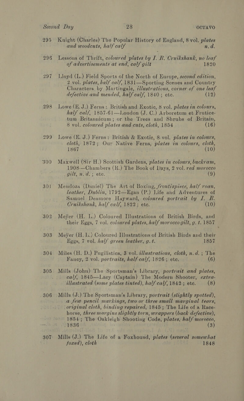 300 301 304 305 306 307 and woodcuts, half calf n.d. Lessons of Thrift, coloured plates by I. R. Cruikshank, no leaf of advertisements at end, calf gilt 1820 Lloyd (L.) Field Sports of the North of Europe, second edition, 2 vol. plates, half calf, 1831—Sporting Scenes and Country Characters. by Martingale, ¢l/ustrations, corner of one leaf defective and mended, half calf, 1840 ; ete. (12) Lowe (EK. J.) Ferns: British and Exotic, 8 vol. plates in colours, half calf, 1857-61—lJ.oudon (J. C.) Arboretum et Frutice- tum Britannicum; or the ‘Trees and Shrubs of Britain, 8 vol. coloured plates and cuts, cloth, 1854 (16) Lowe (E. J.) Ferns: British &amp; Exotic, 8. vol. plates in colours, . cloth, 1872; Our Native Ferns, plates in colours, cloth, 1867 | (10) Maxwell (Sir H.) Scottish Gardens, plates in colours, buckram, 1908-—Chambers (R.) ‘The Book of Days, 2 vol. red morocea gilt, Lk aa (9) Mendoza (Daniel) The Art of Boxing, frontispiece, half roan, leather, Dublin, 1792—Egan (P.) Life and Adventures of Samuel Denmore Hayward, coloured portrait by I. R. Cruikshank, half calf, 1822; ete. (10) Meyer (H. L.) Coloured Illustrations of British Birds, and their Eggs, 7 vol. coloured plates, half morocco gilt, g. t. 1857 Meyer (H. 1.) Coloured Illustrations of British Birds and their Eggs, 7 vol. half green leather, g. t. 1857 Miles (H. D.) Pugilistica, 3 vol. illustrations, cloth, n.d. ; Vhe Fancy, 2 vol. portraits, half cals, 1826; ete. (6) calf, 1845—Lacy (Captain) he Modern Shooter, eatra- illustrated (some plates tinted), half eal, 1842; ete. (8) Mills (J: WE we Ss axtom Ale s Library, portratt (slightly spotted), a few pencil markings, two or three small marginal tears, ‘original cloth, binding repaired, 1845; The Life of a Babes horse, three margins slightly torn, wr uppers (back defective), 1854; The Oakleigh Shooting Code! eld half morocco, 1836 a (3) Mills (J.) The Life of a Foxhound, plates deeoieit somewhat