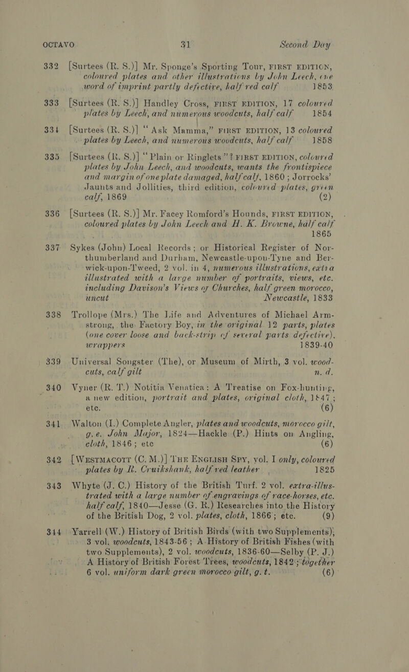 336 338 339 340 341 344 [Surtees (R. S.)] Mr. Sponge’s Sporting Tour, FIRST EDITION, coloured plates and other illustrations by John Leech, ne word of imprint partly defective, half red calf 1853 [Surtees (R. S.)] Handley Cross, FIRST EDITION, 17 coloured plates by Leech, and numerous woodcuts, half calf 1854 [Surtees (R. S.)] “Ask Mamma,” FIRST EDITION, 13 coloured plates by Leech, and numerous woodcuts, half calf 1858 [Surtees (R. S.)] “Plain or Ringlets”? FIRST EDITION, coloured plates by John Leech, and woodcuts, wants the frontispiece and margin of one plate damaged, halfcal/, 1860 ; Jorrocks’ Jaunts and Jollities, third edition, colcured plates, green calf, 1869 (2) ~~ [Surtees (R. S.)] Mr. Facey Romford’s Hounds, FIRST EDITION, coloured plates by John Leech and H. K. Browne, half ealt 1865 ete ae Local Records; or Historical Register of Nor- thumberland and Durham, Neweastle-upou-Tyne and Ber- wick-upon-l'weed, 2 vol. in 4, numerous tllustrations, eatia illustrated with a large number of portraits, views, etc. including Davison’s Views of Churches, half green morocco, uncut Newcastle, 1833 Trollope (Mrs.) The Life and Adventures of Michael Arm- strong, the Factory Boy, ia the original. 12 parts, plates (one cover loose and back-strip of several parts defective), wrappers 1839-40 Universal Songster (The), or Museum of Mirth, 3 vol. wood- cuts, calf gilt tat: Vyner (R. T.) ) Notitia Venatica: A Treatise on Fox- hunting, anew edition, portrait and plates, ortginal cloth, 1&amp;47 ; etc. (6) Walton (I.) Complete Angler, plates and woodcuts, morocco gilt, g.e. John Major, 1824—Hackle (P.) Hints ow Angling, cloth, 1846; etc (6) {Wrsrmacort (C. M.)] ‘THE Enerisn Spy, vol. I only, coloured plates by Lt. Crutkshank, half red leather | 1825 Whyte (J. C.) History of the British Turf. 2 vol. eatra-tllus- trated with a large number of engravings of race-horses, etc. half calf, 1840—Jesse (G. R.) Researches into the History of the British Dog, 2 vol. plates, cloth, 1866; etc. (9) 3 vol. woodcuts, 1843-56; A- History of British Fishes (with tivo Bey lemenita), 2 vol. woodcuts, 1836-60—Selby (P. J.) A History of British Forest ‘Trees, wood dats, 1842°together