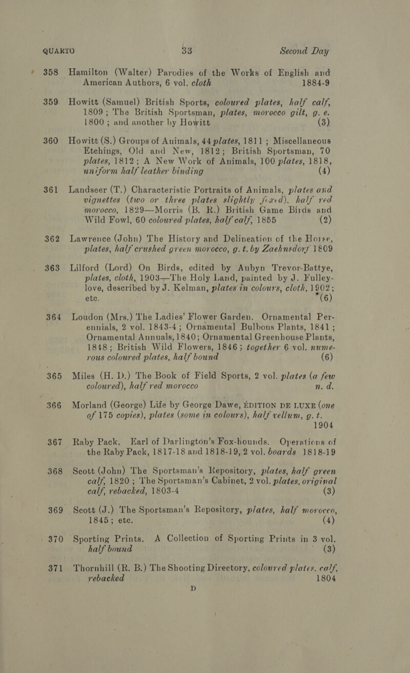 359 360 361 363 364 365 366 367 368 . 370 371 American Authors, 6 vol. cloth 1884-9 Howitt (Samuel) British Sports, coloured plates, half calf, 1809; The British Sportsman, plates, morocco gilt, g. e. 1800 ; and another by Howitt Howitt (S.) Groups of Animals, 44 plates, 1811 ; Miscellaneous Etchings, Old and New, 1812; British Sportsman, 70 plates, 1812; A New Work of Animals, 100 plates, 1818, uniform half leather binding (4) Landseer (T.) Characteristic Portraits of Animals, plates and vignettes (two or three plates slightly jvaed), half red morocco, 1829—Morris (B. R.) British Game Birds and Wild Fowl, 60 coloured plates, half calf, 1855 (2) Lawrence (John) The History and Delineation of the Horse, plates, half crushed green morocco, g.t.by Zaehnsdorf 1809 Lilford (Lord) On Birds, edited by Aubyn Trevor-Battye, plates, cloth, 1903—The Holy Land, painted by J. Fulley- love, Aaddtibed by J. Kelman plates t in colours, cloth, 1902; ete. (6) Loudon (Mrs.) The Ladies’ Flower Garden. Ornamental Per- ennials, 2 vol. 1843-4; Ornamental Bulbous Plants, 1841; Ornamental Annuals, 1840; Ornamental Greenhouse Plants, 1848; British Wild Biowerk 1846; together 6 Vi nume- rous eed plates, half bound (6) Miles (H. D.) The Book of Field Sports, 2 vol. plates (a few coloured), half red morocco n.d Morland (George) Life by George Dawe, EDITION DE LUXE (one of 175 copies), plates (some in colours), half vellum, g. t. 1904 Raby Pack. Earl of Darlington’s Fox-hounds. Operations of the Raby Pack, 1817-18 and 1818-19, 2 vol. boards 1818-19 Scott (John) The Sportsman’s Repository, plates, half green calf, 1820; ‘The Sportsman’s Cabinet, 2 vol. plates, original calf, rebacked, 1803-4 | (3) Scott (J.) The Sportsman’s Repository, plates, half morocco, 1845; ete. (4) Sporting Prints. A Collection of Sporting Prints in 3 vol. half bound 38 Thornhill (R. B.) The Shooting Directory, coloured plates. calf, rebacked 1804 D