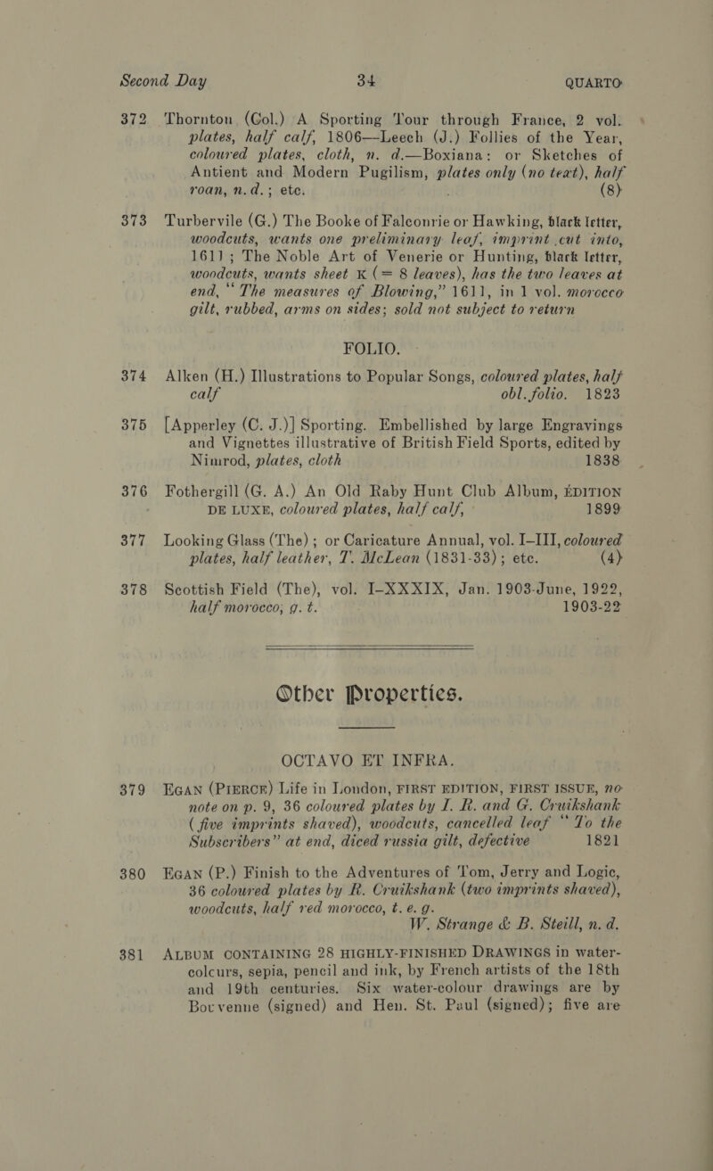 372 Thornton (Gol.) A Sporting Tour through France, 2 vol: plates, half calf, 1806—Leech (J.) Follies of the Year, coloured plates, cloth, n. d.—Boxiana: or Sketches of Antient and Modern Pugilism, Ape only (no text), half roan, n.d.; ete. (8) 373 Turbervile (G.) The Booke of Falconrie or Hawking, black letter, woodcuts, wants one preliminary leaf, imprint cut into, 161); The Noble Art of Venerie or Hunting, black letter, woodcuts, wants sheet K (= 8 leaves), has the two leaves at end, ‘The measures of Blowing,” 1611, in 1 vol. morocco gilt, rubbed, arms on sides; sold not subject to return FOLIO. 374 Alken (H.) Illustrations to Popular Songs, coloured plates, half calf obl. folio. 1823 375 [Apperley (C. J.)] Sporting. Embellished by large Engravings and Vignettes illustrative of British Field Sports, edited by Nimrod, plates, cloth 1838 376 Fothergill (G. A.) An Old Raby Hunt Club Album, EDITION DE LUXE, coloured plates, half calf, 1899 377 Looking Glass (The) ; or Caricature Annual, vol. I-III, coloured plates, half leather, T. McLean (1831-33) ; ete. (4) 378 Scottish Field (The), vol. I-XXXIX, Jan. 1903-June, 1922, half morocco, g. t. 1903-22  Other Properties. OCTAVO ET INFRA. 379 EGAN (PrERcRr) Life in London, FIRST EDITION, FIRST ISSUR, 70: note on p. 9, 36 coloured plates by J. R. and G. Cr wikshank ( five impr hts shaved), woodcuts, cancelled leaf “To the Subscribers” at end, diced russia gilt, defective 1821 380 Eaan (P.) Finish to the Adventures of Tom, Jerry and Logic, 36 coloured plates by R. Cruikshank (two imprints shaved), woodcuts, half red morocco, t. e.g. W. Strange &amp; B. Steill, n. d. 381 ALBUM CONTAINING 28 HIGHLY-FINISHED DRAWINGS in water- colcurs, sepia, pencil and ink, by French artists of the 18th and 19th centuries. Six water-colour drawings are by Bocvenne (signed) and Hen. St. Paul (signed); five are